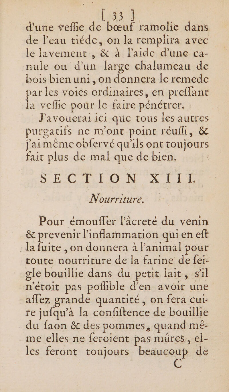 d'une veflie de bœuf ramolie dans de l'eau tiéde, on la remplira avec le lavement , &amp; à l’aide d’une ca- nule ou d’un large chalumeau de bois bien uni, on donnera le remede par les voies ordinaires, en preflant la veflie pour le faire pénétrer. J'avouerai ici que tous les autres purgatifs ne m'ont point réufli, &amp; j'aimême obfervé qu'ils ont toujours fait plus de mal que de bien. SECTION À LE Nourriture. Pour émoufler l’Acreté du venin &amp; prevenir linflammation qui en eft :da se , on donnera à l’animal pour toute nourriture de la farine de fei- gle bouillie dans du petit lait, sil n'étoit pas pofhble d'en avoir une aflez grande quantité, on fera cui- re jufqu’à la confiftence de bouillie du faon &amp; des pommes, quand mé- me elles ne feroient pas mures, el- les feront toujours beaucoup de 4