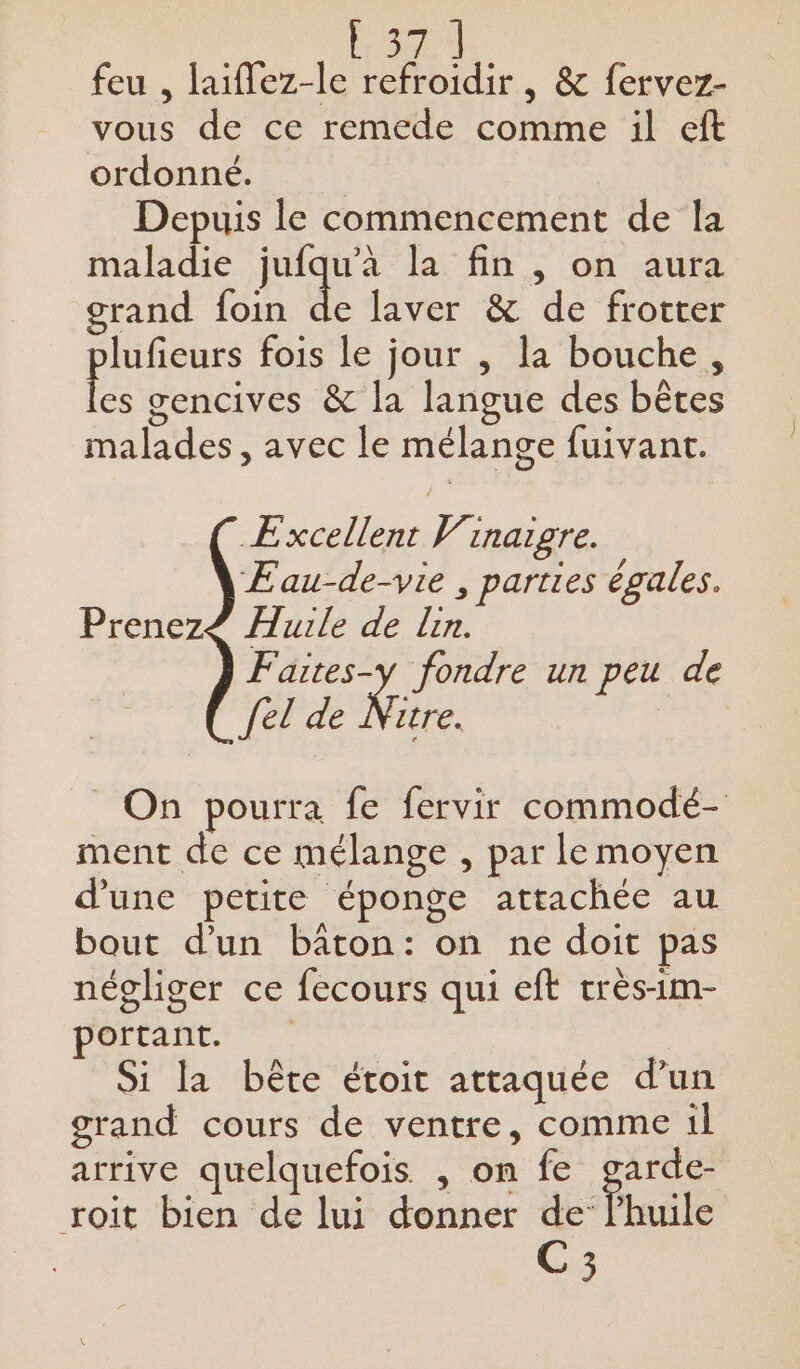 cri feu , laiflez-le refroidir, &amp; fervez- vous de ce remede comme il eft ordonné. Depuis le commencement de la maladie jufqu'à la fin , on aura grand foin de laver &amp; de frotter lufieurs fois le jour , la bouche, lee gencives &amp; la langue des bêtes malades, avec le mélange fuivant. Excellent Vinaigre. ÆEau-de-vie , parties égales. Prenez£ Aurle de lin. Faites-y fondre un peu de {el de Ne _ On pourra fe fervir commodé- ment de ce mélange , par le moyen d’une petite éponge attachée au bout d’un bâton: on ne doit pas négliger ce fecours qui eft crès-im- portant. | Si la bête étoit attaquée d’un grand cours de ventre, comme il arrive quelquefois , on fe garde- roit bien de lui donner de’ l'huile C3