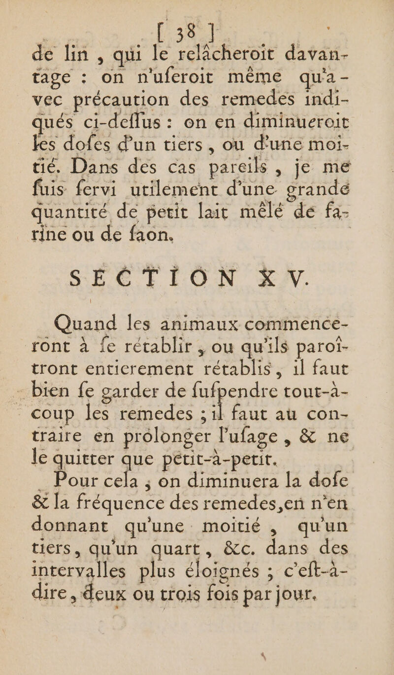 de lin , qui le relâcheroit davan- tage : on nuferoit même qua- vec précaution des remedes indi- ués ci-deflus : on en diminueroit les dofes d’un tiers, ou d'une moiï- tié. Dans des cas pareils , je me fuis fervi utilément d'une grande quantité de petit lait mêlé dé fa- rine ou de faon. | SÉCFTEON XY. Quand les animaux commence- ront à fe rétablir , ou qu'ils parof- tront entierement rétablis, 1l faut - bien fe garder de fufpendre tout-à- coup les remedes ; il faut au con- traire en prolonger l’ufage , &amp; ne le purs que pétit-à-petit. _ Pour Re ; on diminuera la dofe &amp; la fréquence des remedes,en n’en donnant qu'une moitié , qu'un tiers, qu'un quart, &amp;c. dans des intervalles plus éloignés : c'eft-à- dire , deux ou trois fois par jour.