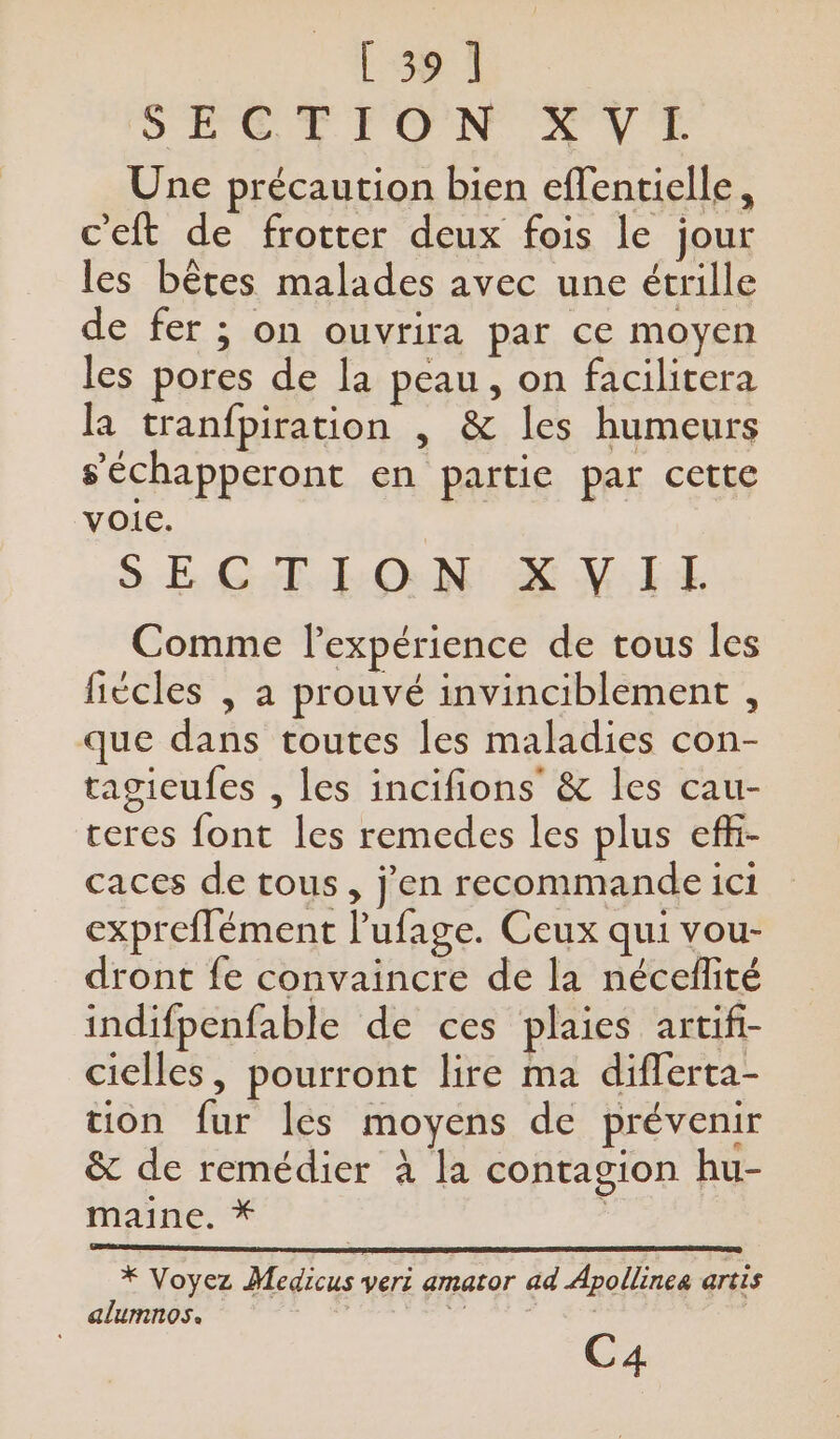 [39 1 OS ÉOT TON AVT Une précaution bien effentielle, c'eft de frotter deux fois le jour les bêtes malades avec une étrille de fer ; on ouvrira par ce moyen les pores de la peau, on facilitera la tranfpiration , &amp; les humeurs s’'échapperont en partie par cette voie. SE GT ON EN LE Comme l'expérience de tous les fiècles , a prouvé invinciblement , que dans toutes les maladies con- tagicufes , les incifions’ &amp; les cau- ceres font les remedes les plus effi- caces de tous, j'en recommande ici expreffément l’ufage. Ceux qui vour- dront fe convaincre de la néceflité indifpenfable de ces plaies artifi- cielles, pourront lire ma difflerta- tion fur les moyens de prévenir &amp; de remédier à la contagion hu- maine. * , oo R) * Voyez Medicus veri amator ad Apollines artis alumnos. | C4