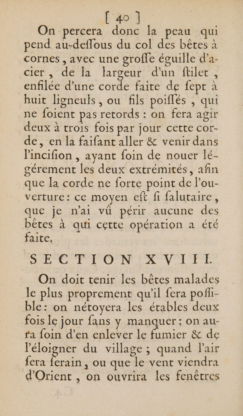 On percera donc la peau qui pend au-deffous du col des bêtes à cornes , avec une grofle éguille d’a- cie dela larvent d'un: (HIT _enfilée d’une Ts faite de fept à huit ligneuls , ou fils poiflés , qui ne foient pas retords : on fera agir deux à trois fois par jour cette cor- de, en la faifant aller &amp; venir dans lincifion , ayant foin de nouer lé- gérement les deux extrémités, afin que la corde ne forte point de l’ou- verture: ce moyen eft fi falutaire, que je n'ai vü périr aucune des bêtes à qui cette opération a été faite, | SECTION XVIIL On doit tenir les bêtes malades le plus proprement qu'il fera pofi- ble: on nétoyera les étables deux fois le jour fans y manquer: on aur- ta foin d’en enlever le fumier &amp; de léloigner du village ; quand Pair fera ferain, ou que le vent viendra d'Orient , on ouvrira les fenêtres
