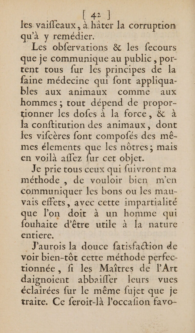 | [ 41 ] les vaifleaux, à hâter la corruption qu'à y remédier. … Les obfervations &amp; les fecours que je communique au public, por- tent tous fur les principes de la faine médecine qui font appliqua- bles aux animaux comme aux hommes ; tout dépend de propor- tionner les dofes à la force, &amp; à ha conftitution des animaux, dont les vifcères font compofés des mê- mes élements que les nôtres; mais en voilà aflez cet objet. Je prie tous ceux qui fuivront ma méthode , de vouloir bien m'en communiquer les bons ou les mau- vais effets, avec cette impartialité ue lon doit à un homme qui PL TiERNE d'être utile à la nature entiere. _ J’aurois la douce fatisfaétion de voir bien-tôt cette méthode perfec- tionnée , fi les Maîtres de l'Art daignoient abbaifler leurs vues éclairées fur le même fujet que je traite. Ce feroit-là l’occafion favo-