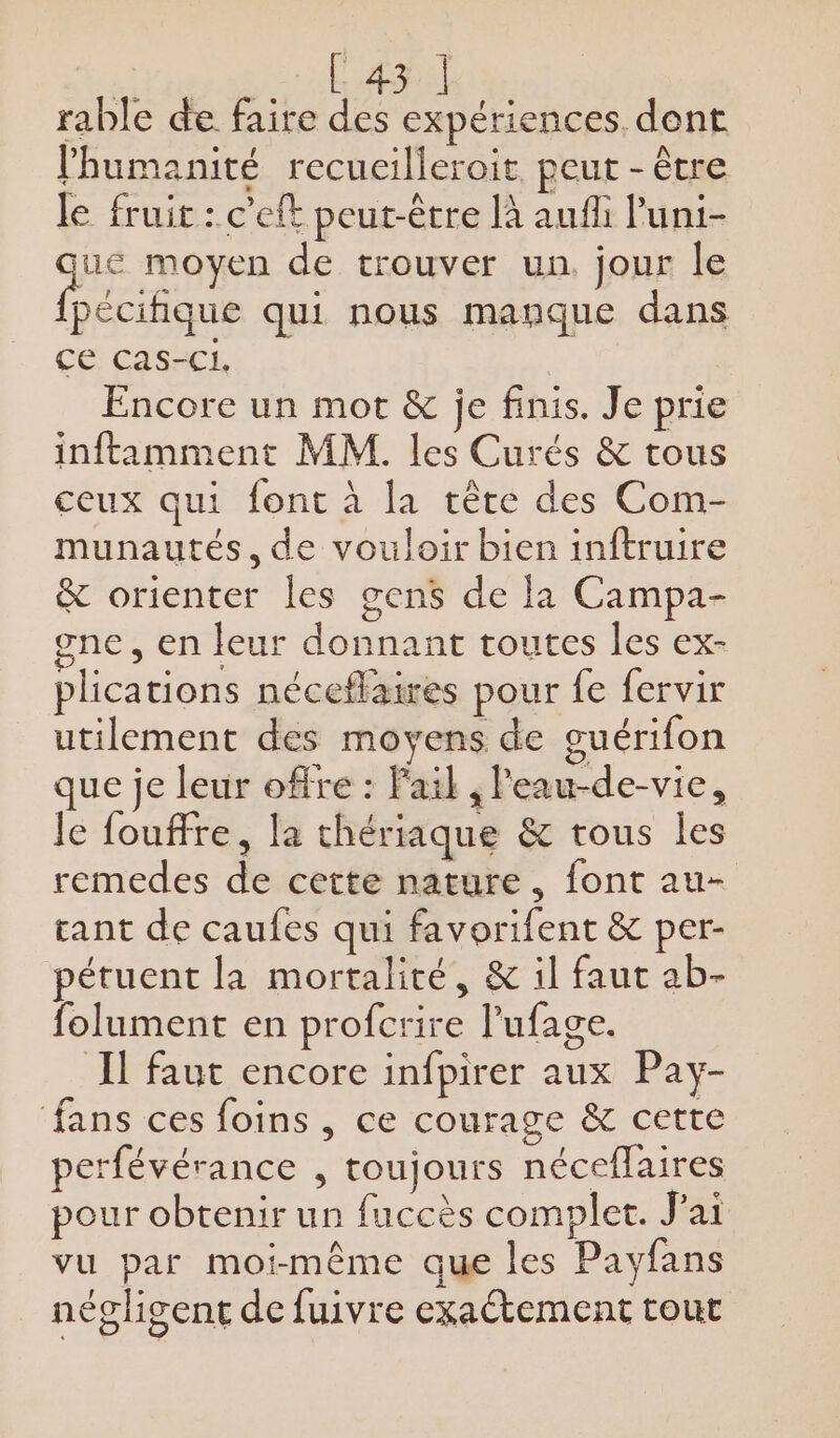 rable de faire des expériences dent l'humanité recueilleroit peut - être le fruic : c’eft peut-être [à aufli l'uni- que moyen de trouver un. jour le pecifique qui nous manque dans CE: CASECL Encore un mot &amp; je finis. Je prie inftamment MM. les Curés &amp; tous ceux qui font à la tète des Com- munautés, de vouloir bien inftruire &amp; orienter les gens de la Campa- gne, en leur donnant toutes les ex- plications néceflaires pour fe fervir utilement des moyens de guérifon que je leur offre : Fail , Peau-de-vic, Je fouffre, la thériaque &amp; tous les remedes de cette nature, font au- gant de caufes qui favorifent &amp; per- pétuent la mortalité, &amp; il faut ab- folument en profcrire lufage. Il faut encore infpirer aux Pay- ‘fans ces foins , ce courage &amp; cette perfévérance , toujours néceflaires pour obtenir un fuccès complet. J'ai vu par moi-même que les Payfans négligent de fuivre exactement tout