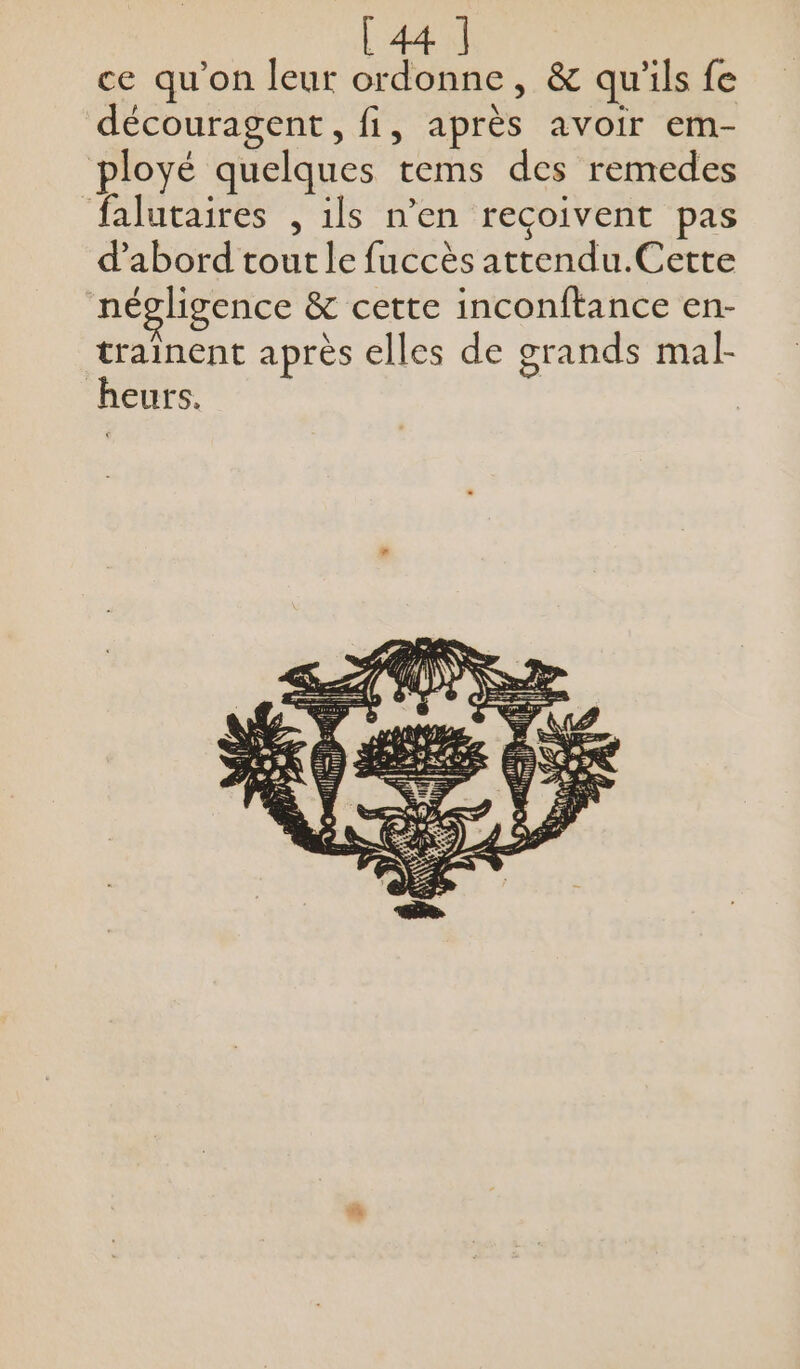 ce qu'on leur ordonne, &amp; qu'ils fe découragent, fi, après avoir em- ployé quelques tems des remedes falutaires , ils n’en reçoivent pas d’abord tout le fuccès attendu.Cette négligence &amp; cette inconftance en- trainent après elles de grands mal- heurs,