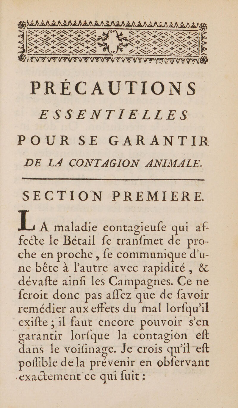 4 €, a A Ed à A û A S&amp; SV ZINC D SES S LE - = RICO OS À LS FT oui La SLa SL a SLeS L'aNLeN LL S SAME Gr KT LAN STS TESTS æ, L3 | LISL SL ILES L'ISLISLISSÈSNIE +) À c * SECTION PREMIERE. L A maladie econtagieufe qui af- feéte le Bétail fe tranfmet de pro- che en proche, fe communique d’u- ne bête à l’autre avec rapidité, &amp; dévafte ainfi les Campagnes. Ce ne feroit donc pas aflez que de favoir remédier aux effets du mal lorfqu'il exifte ; il faut encore pouvoir s’en garantir lorfque la contagion eft dans le voifinage. Je crois qu'il eft pollible de la prévenir en obfervant exactement ce qui fuit :