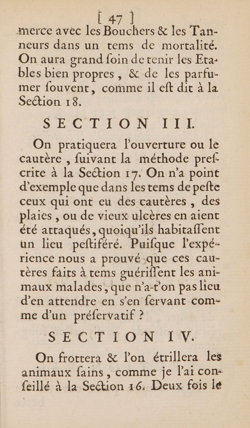 nerce avec les Bouchers &amp; les Tan- neurs dans un tems de mortalité. On aura grand foin de tenir les Eta: bles bien propres, &amp; de les parfu- mer fouvent, comme il eft dit à la Seion 18. EC l-VO NT On pratiquera l'ouverture ou le cautère , fuivant la méthode pref- crite à la Section 17. On n’a point d'exemple que dans les tems de pefte ceux qui ont eu des cautères , des plaies , ou de vieux ulcères en aient été attaqués, quoiqu'ils habitaffent un lieu peftiféré. Puifque l'expé- rence nous a prouvé-que ces cau- tères faits à tems guériflent les ani- maux malades, que n’a-t’on pas lieu d’en attendre en s’en fervant com- me d’un préfervatif ? RPC UT L'ONC TS. On frottera &amp; l’on étrillera les animaux fains , comme je l'ai con: feillé à la Section 16. Deux fois lé