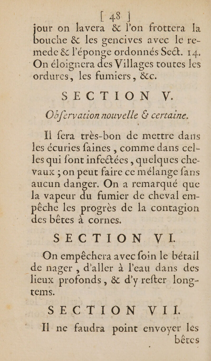 jour on lavera &amp; l'on frottera la bouche &amp; les gencives avec le re- mede &amp; l'éponge ordonnés Sect. 14. On éloignera des Villages toutes les ordures, les fumiers, &amp;c. SECTE EO NY: Oëfèrvation nouvelle &amp; certaine. Ïl fera très-bon de mettre dans les écuries faines , comme dans cel- les qui font infectées , quelques che- vaux ; on peut faire ce mélange fans aucun danger. On 4 remarqué que la vapeur du fumier de cheval em- pèche les progrès de la contagion des bêtes à cornes. SECTION VE, On empêcher: avec foin le bétail _de nager , d'aller à l'eau dans des lieux profonds, &amp; d'y refter long- temms. SECTION VIL I] ne faudra point envoyer lés bêtes