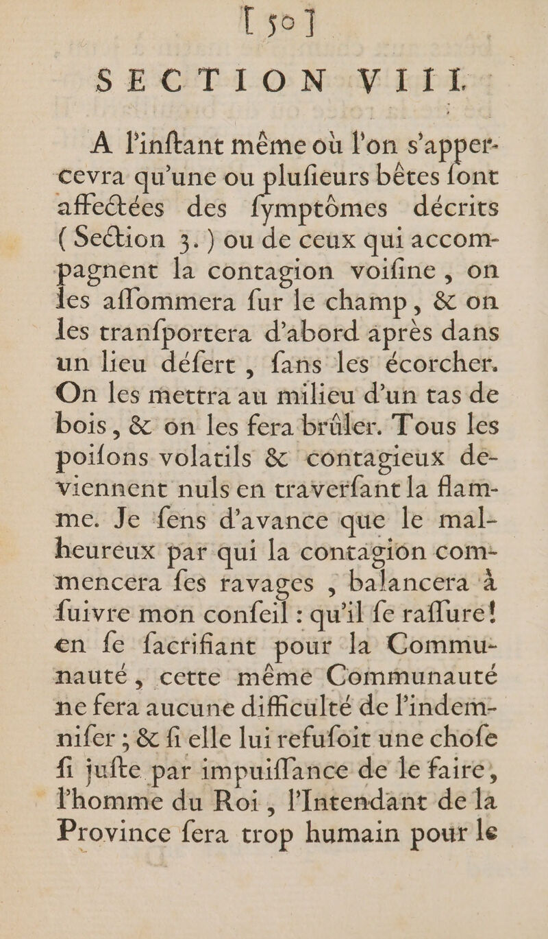 so] S ECÈT-L-O None . À l'inftant même où l'on s’apper- cevra qu'une ou plufieurs bêtes font affectées des étre décrits (Section 3.) ou de ceux qui accom- pagnent la contagion voifine , on les affommera fur le champ, &amp; on les tranfportera d’abord après dans un lieu défert , fans les écorcher. On les mettra au milieu d’un tas de bois , &amp; on les fera brüler. Tous les poifons volatils &amp; contagieux de- viennent nuls en traverfant la flam- me. Je fens d'avance que le mal- heureux par qui la contagion com- mencera fes ravages , balancera à fuivre mon confeil : qu'il fe raflure! en fe facrifiant pour la Commu- nauté, cette mêmé Communauté ne fera aucune difficulté de l'indem- nifer ; &amp; fi elle lui refufoit une chofe fi jufte par impuiffance de Îe faire, lhomme du Roi , l’Intendant de la Province fera trop humain pour le