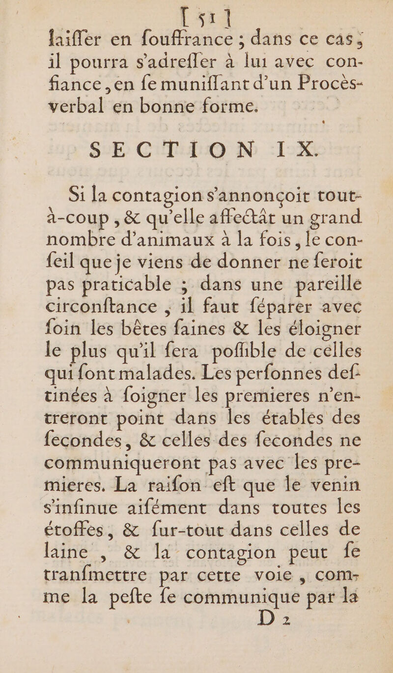&lt; Lsai | laifler en fouffrance ; dans ce cas; il pourra s’adrefler à lui avec con- fiance ,en fe muniflant d’un Procèes- verbal en bonne forme. SECTION IX. Si la contagion s’'annonçoit tout- a-coup , &amp; qu'elle affectât un grand nombre d'animaux à la fois, le con- feil que je viens de donner ne feroit pas praticable ; dans une pareille circonftance ; il faut féparer avec foin les bêtes faines &amp; les éloigner le plus qu'il fera pofhble de celles qui font malades. Les perfonnes def tinées à foigner les premieres n’en- treront point dans les étables des fecondes, &amp; cellés des fecondes ne communiqueront pas avec les pre- mieres. La raifon eft que le venin s'infinue aifément dans toutes les étoffés, &amp; fur-tout dans celles de laine |, &amp; la contagion peut fe tranfmettre par cette voie , com me la pefte fe communique par la