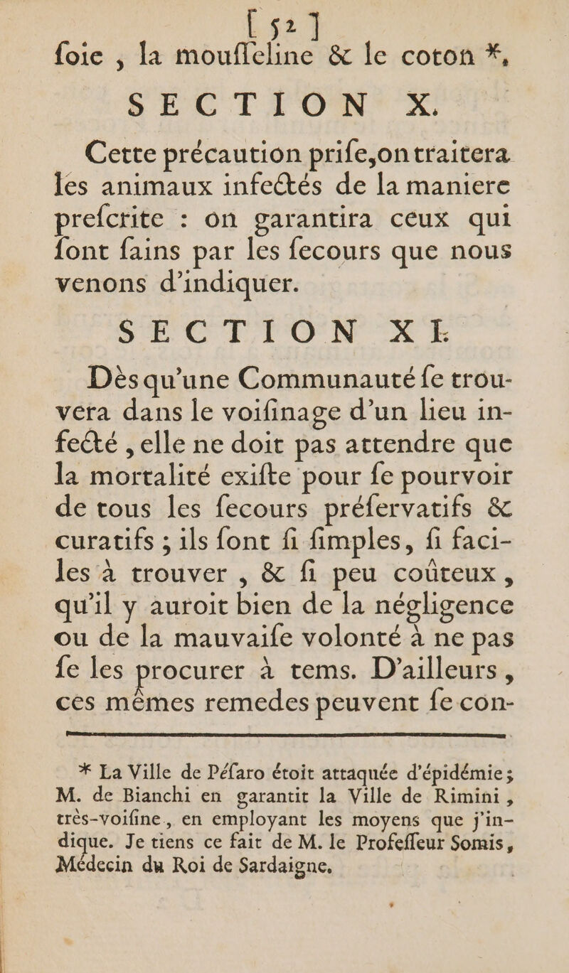 [52] foie , la moufleline &amp; le coton *, SEC TT OMTX Cette précaution prife,ontraitera les animaux infectés de la maniere prefcrite : On garantira CEUX qui font fains par les fecours que nous venons d'indiquer. SELCTI TON ÆE Dès qu'une Communauté fe trou- vera dans le voifinage d’un lieu in- fecté , elle ne doit pas attendre que la mortalité exifte pour fe pourvoir de tous les fecours préfervatifs &amp; curatifs ; ils font fi fimples, fi faci- les à trouver , &amp; fi peu coûteux, qu'il y auroit bien de la négligence ou de la mauvaife volonté à ne pas {e les procurer à tems. D'ailleurs, ces mêmes remedes peuvent fe con- * La Ville de Péfaro étoit attaquée d’épidémie; M. de Bianchi en garantit la Ville de Rimini, très-voifine, en employant les moyens que j'in- Médecin du Roi de Sardaigne,