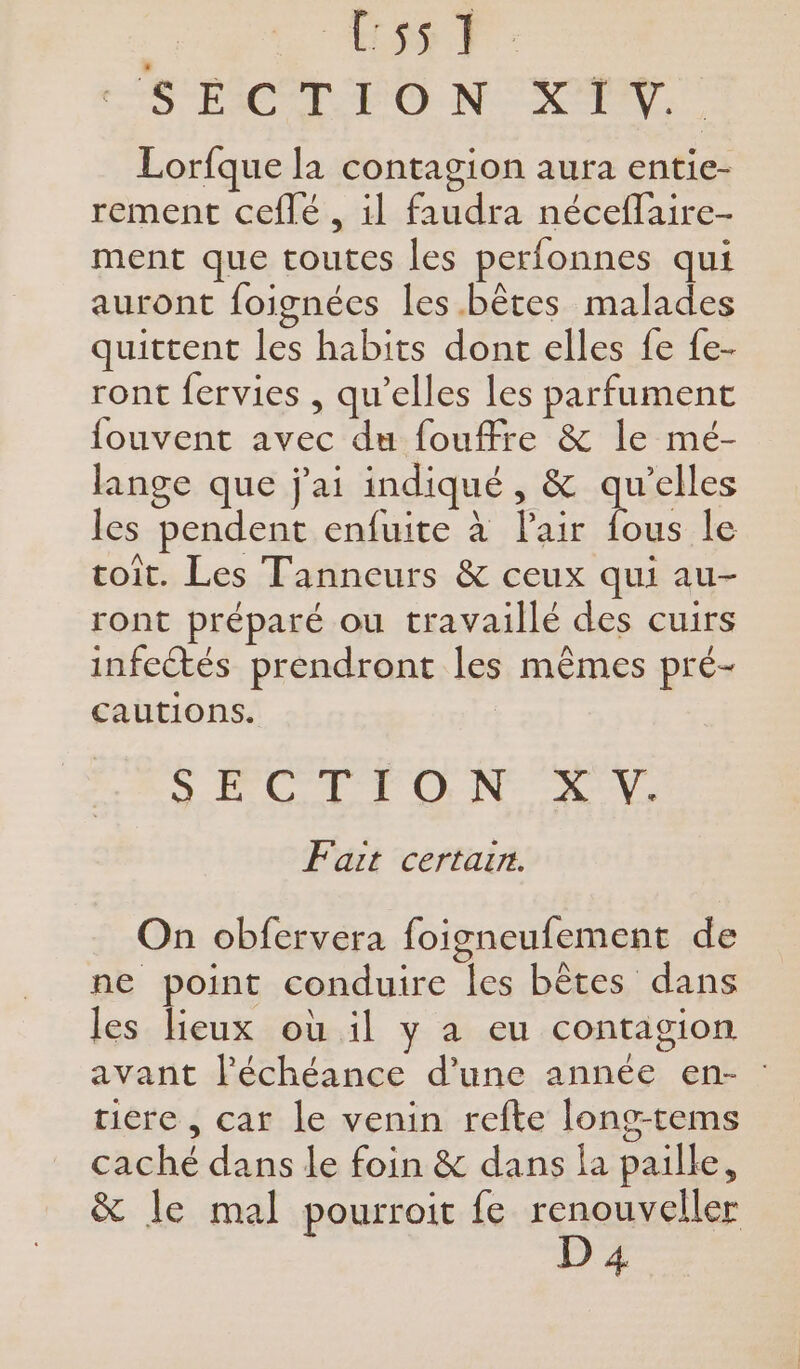 ESS PF HS ÉICÉR PO NC Lorfque la contagion aura entie- rement ceflé , il faudra néceflaire- ment que toutes les perfonnes qui auront foignées les bêtes malades quittent les habits dont elles fe fe- ront fervies , qu’elles les parfument fouvent avec du fouffre &amp; le mé- lange que j'ai indiqué, &amp; qu’elles les pendent enfuite à l'air fous le toit. Les Tanneurs &amp; ceux qui au- ront préparé ou travaillé des cuirs infectés prendront les mêmes pré- cautions. oO CL TON NY, Fait certarr. On obfervera foisneufement de ne point conduire les bêtes dans les lieux où il y a eu contagion avant l'échéance d’une année en- : tiere , car le venin refte long-tems caché dans le foin &amp; dans la paille, &amp; le mal pourroit fe renouveller D 4