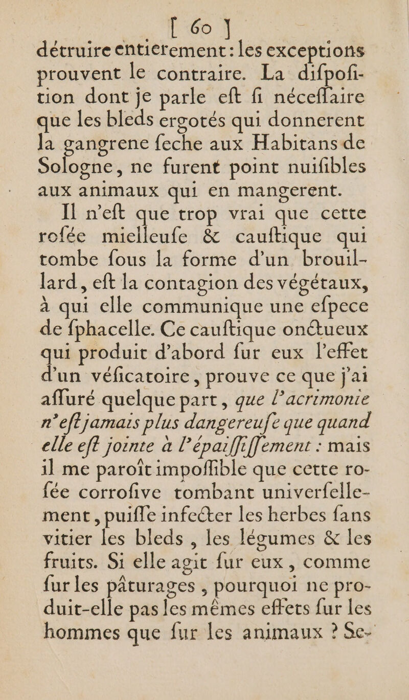 [ 6o détruire Me les exceptions prouvent le contraire. La difpof- tion dont je parle eft fi néceflaire que les bleds ergotés qui donnerent Ja gangrene feche aux Habitans de Sologne, ne furent point nuifibles aux animaux qui en mangerent. Il n’eft que trop vrai que cette rofée mielleufe &amp; cauitique qui tombe fous la forme d’un brouil- lard , eft la contagion des végétaux, à qui elle communique une efpece de fphacelle. Ce cauftique onctueux qui produit d’abord fur eux leffet d'un véficatoire, prouve ce que j'ai affuré quelque part, que lacrimonie n’eftjamais plus dangereuf que quand elle eft joënte à l'éparffiffement : mais 1] me paroît impoffible que cette ro- fée corrofive tombant univerfelle- ment, puiffe infecter les herbes fans vitier les bleds , les légumes &amp; les fruits. Si elle agit fur eux, comme fur les pâturages , pourquoi ne pro- duit-elle pas les mêmes effets fur les hommes que fur les animaux ? Se-