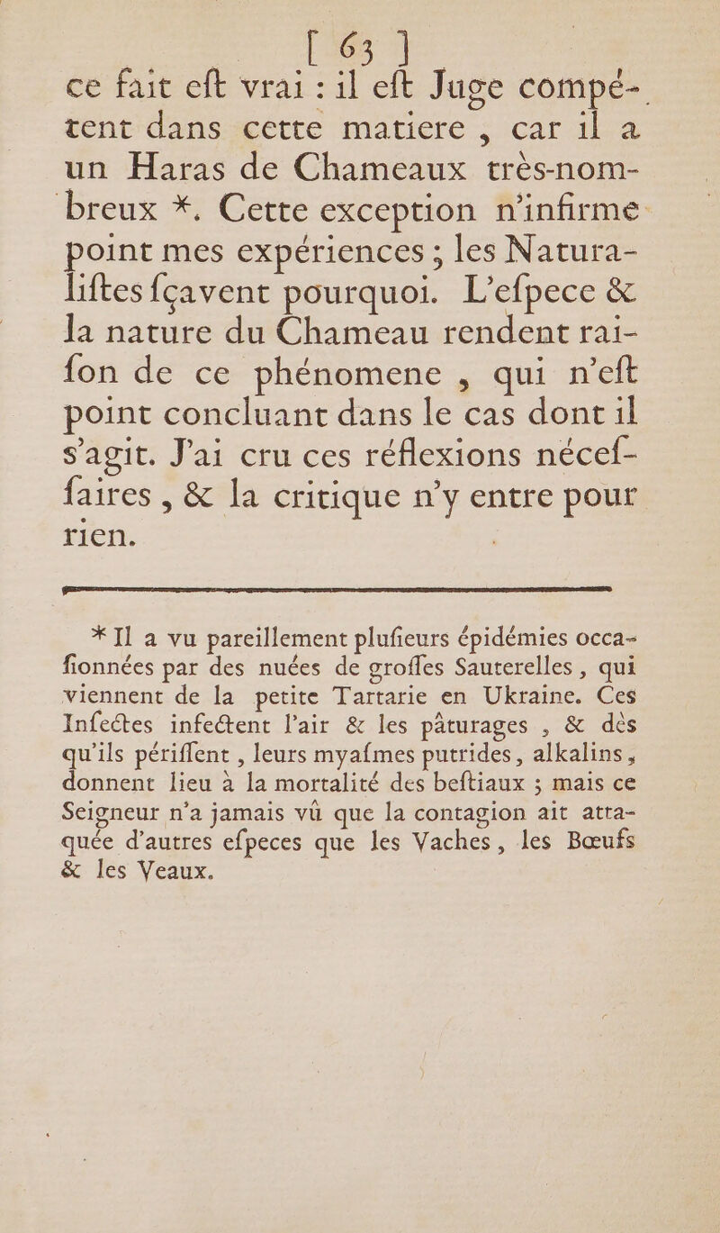 He ce fait eft vrai : il eft Juge compé- tent dans cette matiere , car il a un Haras de Chameaux très-nom- breux *, Cette exception n'infirme point mes expériences ; les Natura- liftes fçavent pourquoi. L’efpece &amp; la nature du Chameau rendent rai- fon de ce phénomene , qui n’eft point concluant dans le cas dont il s'agit. J'ai cru ces réflexions nécef- faires , &amp; la critique n’y entre pour rien. | * Il a vu pareillement plufeurs épidémies occa- fionnées par des nuées de groffes Sauterelles, qui viennent de la petite Tartarie en Ukraine. Ces Infeétes infeétent l'air &amp; les pâturages , &amp; dès qu'ils périffent , leurs myafmes putrides, alkalins, donnent lieu à la mortalité des beftiaux ; mais ce Seigneur n’a jamais vu que la contagion ait atra- quée d’autres efpeces que les Vaches, les Bœufs &amp; les Veaux.