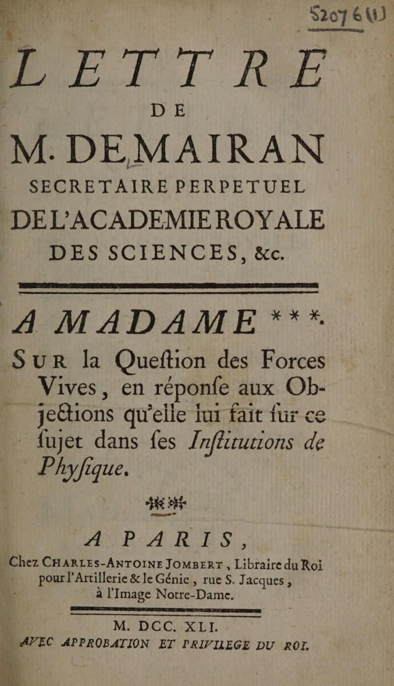 4 s | S2076 e ë | LETTRE M. DEMAIRAN SECRETAIRE PERPETUEL . DEL’'ACADEMIEROYALE DES SCIENCES, &amp;c. 4 MADAME *** SUR la Queftion des Forces Vives, en réponfe aux Ob- jettions qu’elle lux fait fur ce fuet dans fes Znflturions de Phyfique. EAP A RES. Chez CHARLES-ANTOINE JOMBERT, Libraire du Roi pour l’ Artillerie &amp; le Génie, rue S. Jacques, à l'Image Notre- me) M:DGC:XIT. » AVEC APPROBATION ET PRIVILEGE DU ROI. À Li. ts. ,