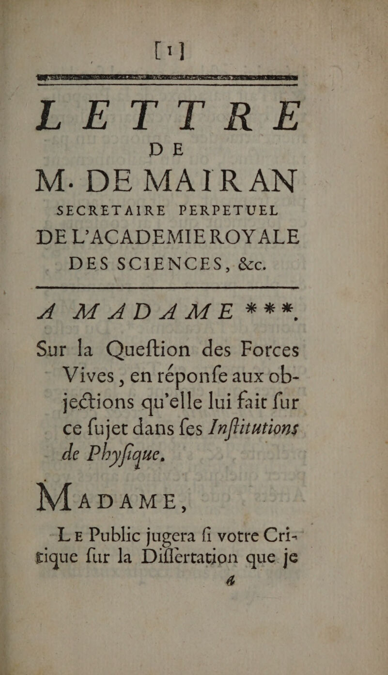 T4 TE BBF TR E D E M. DE MAIR AN SECRETAIRE PERPETUEL DE L’ACADEMIEROYALE DES SCIENCES, &amp;c. PONT AND AMC ETES, Sur la Queftion des Forces Vives , en réponfe aux ob- jetions qu’elle lui faic fur ce fujet dans {es Zn/fitutions de Phyfique. Mapame, LE Public jugera fi votre Cri- tique fur la Diflertation que je 4