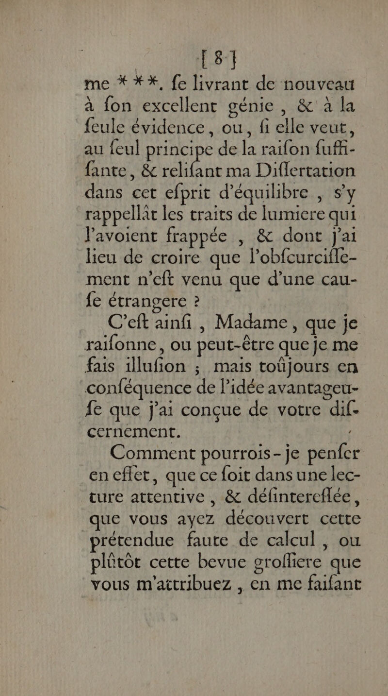 | 81 me * *%, {e livrant de nouveau à fon excellent génie, &amp; à la feule évidence, ou, fi elle veut, au feul principe de la raifon fuffi- fante, &amp; Rte ma Diflertation dans cet efprit d'équilibre , s’y rappellat les traits de lumiere qui Vavoient frappée , &amp; dont j'ai lieu de croire que l’obfcurcifle- ment n’eft venu que d’une cau- fe étrangere ? C’eft ainfi , Madame, que je raifonne, ou peut-être que je me fais illufion ; mais toüjours en conféquence de l’idée avantageu- fe que j'ai conçue de votre dif- cernement. Comment pourrois- je penfer cneflet, que ce foit dans une lec- ture attentive , &amp; défintereflée, que vous ayez découvert cette prétendue faute de calcul , ou plûtôt cette bevue grolliere que vous m'attribuez , en me faifant