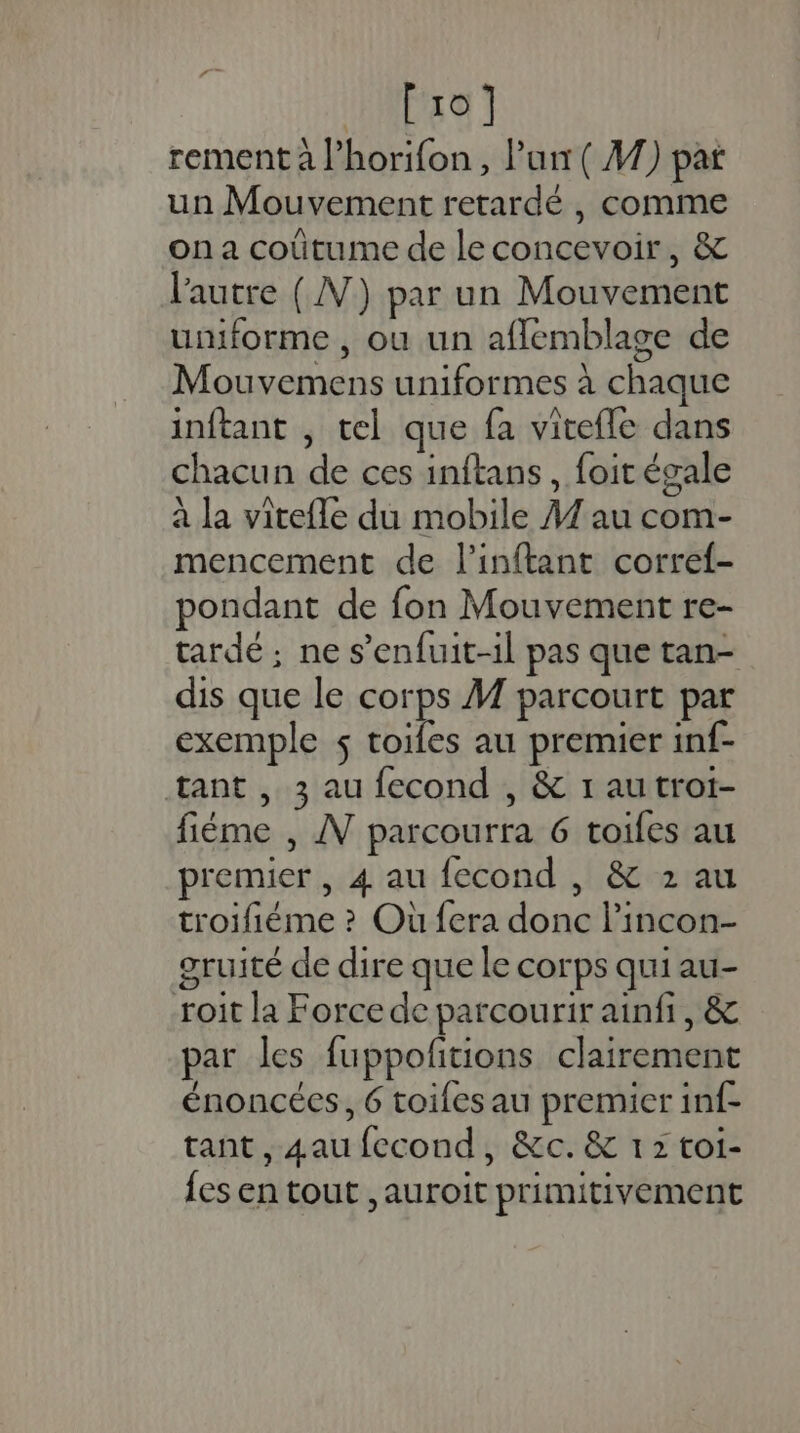 [10] rement à l’horifon, Pur ( A7) par un Mouvement retardé , comme on a coûtume de le concevoir, &amp; l'autre (NN) par un Mouvement uniforme , ou un afflemblage de Mouvemens uniformes à chaque inftant , tel que fa viteffe dans chacun de ces inftans , foit égale à la vitefle du mobile A1 au com- mencement de l’inftant corref- pondant de fon Mouvement re- tardé ; ne s’enfuit-il pas que tan- dis que le corps M parcourt par exemple $ toiles au premier inf- tant , 3 au fecond , &amp; 1 au trot- fiéme , AV parcourra 6 toifes au premier , 4 au fecond , &amp; 2 au troifiéme ? Où fera donc l’incon- gruité de dire que le corps qui au- roit la Force de parcourir ainfi, &amp; par les fuppoftions clairement énoncées, 6 toiles au premier inf- tant, 4au fecond, &amp;c.&amp; 12 toi- {es en tout ,auroit primitivement