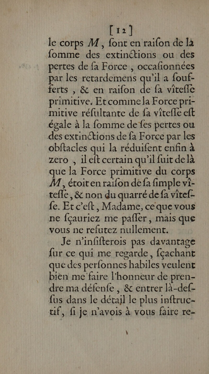 [12] le corps M, font en raifon de là fomme des extinétions ou des pertes de fa Force , occafionnées par les retardemens qu’il a fouf- ferts , &amp; en raïfon de fa vitefle primitive, Etcomime la Force pri- mitive réfulrante de fa vitefle eft égale à la fomme de fes pertes où des extinétions de fa Force par les obftacles qui la réduifent enfin à zero , ileit certain qu’il fuit delà que la Force primitive du corps M, étoiten raifon de {a fimple vi- tefle, &amp; non du quarré de fa vitef- fe. Et c’eft, Madame, ce que vous ne fçauriez me pañler, mais que vous ne refutez nullement. Je n'infifterois pas davantage fur ce qui me regarde, fçachant que des perfonnes habiles veulent bien me faire l'honneur de pren- dre ma défenfe , &amp; entrer là-def- {us dans le détail le plus inftruc- uf, fije n'avois à vous faire re- \