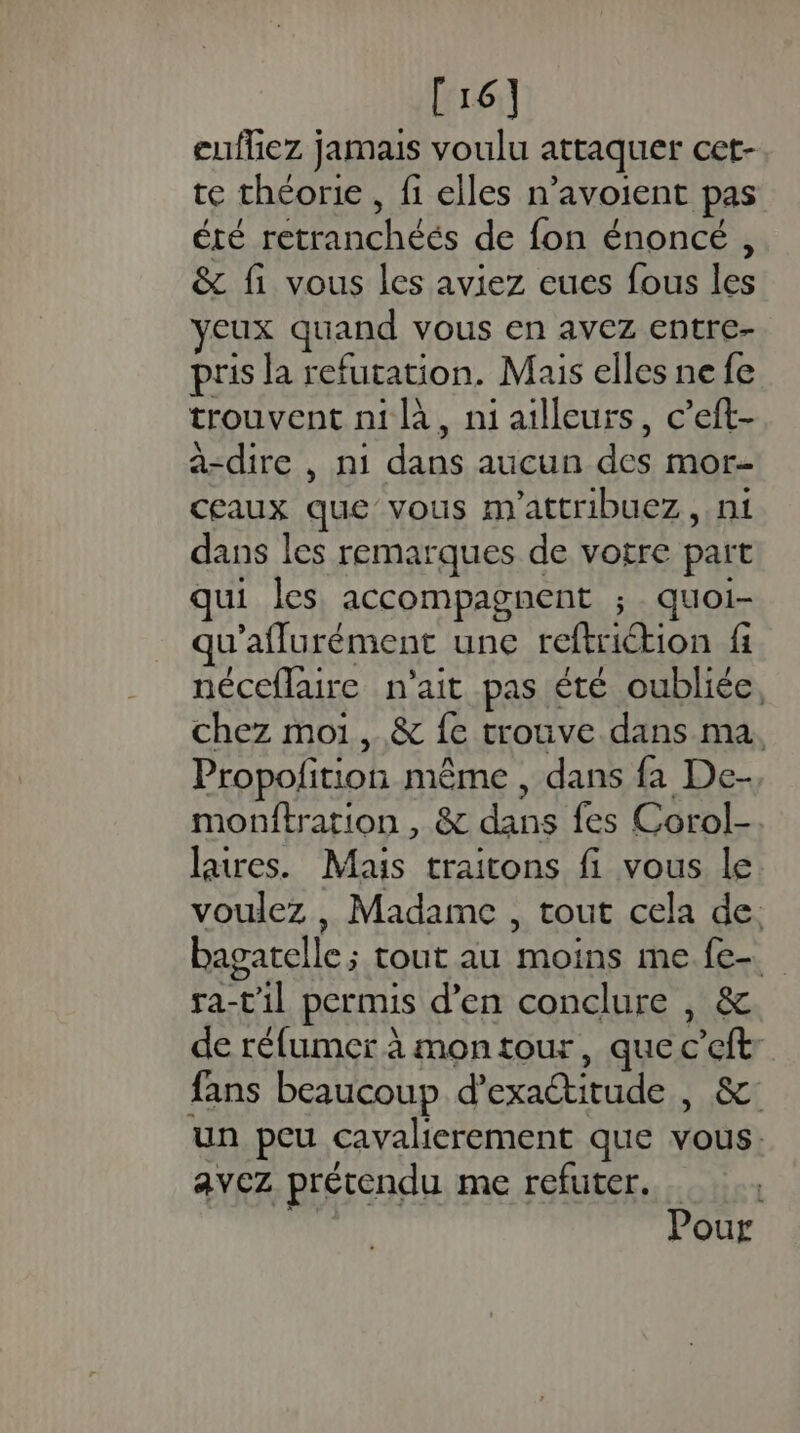 [16] eufhez jamais voulu attaquer cet- te théorie , fi elles n’avoient pas été retranchéés de fon énoncé , &amp; fi vous les aviez eues fous les yeux quand vous en avez entre- pris la refutation. Mais elles ne fe trouvent ni là, ni ailleurs, c’eit- a-dire , ni dans aucun des mor- ceaux que vous m'attribuez, ni dans les remarques de votre part qui les accompagnent ; quoi- qu'aflurément une reftriction fi néceflaire n'ait pas été oubliée, chez moi, &amp; fe trouve dans ma, Propolfition même , dans fa De- monftration , &amp; dans fes Corol- laires. Mais traitons fi vous le voulez , Madame , tout cela de. bagatelle; tout au moins me fe. ra-'il permis d’en conclure , &amp; de réfumer à mon tour, que c’eft fans beaucoup d’exaétitude |, &amp;: un peu cavalierement que vous. avez prétendu me refuter. Pour