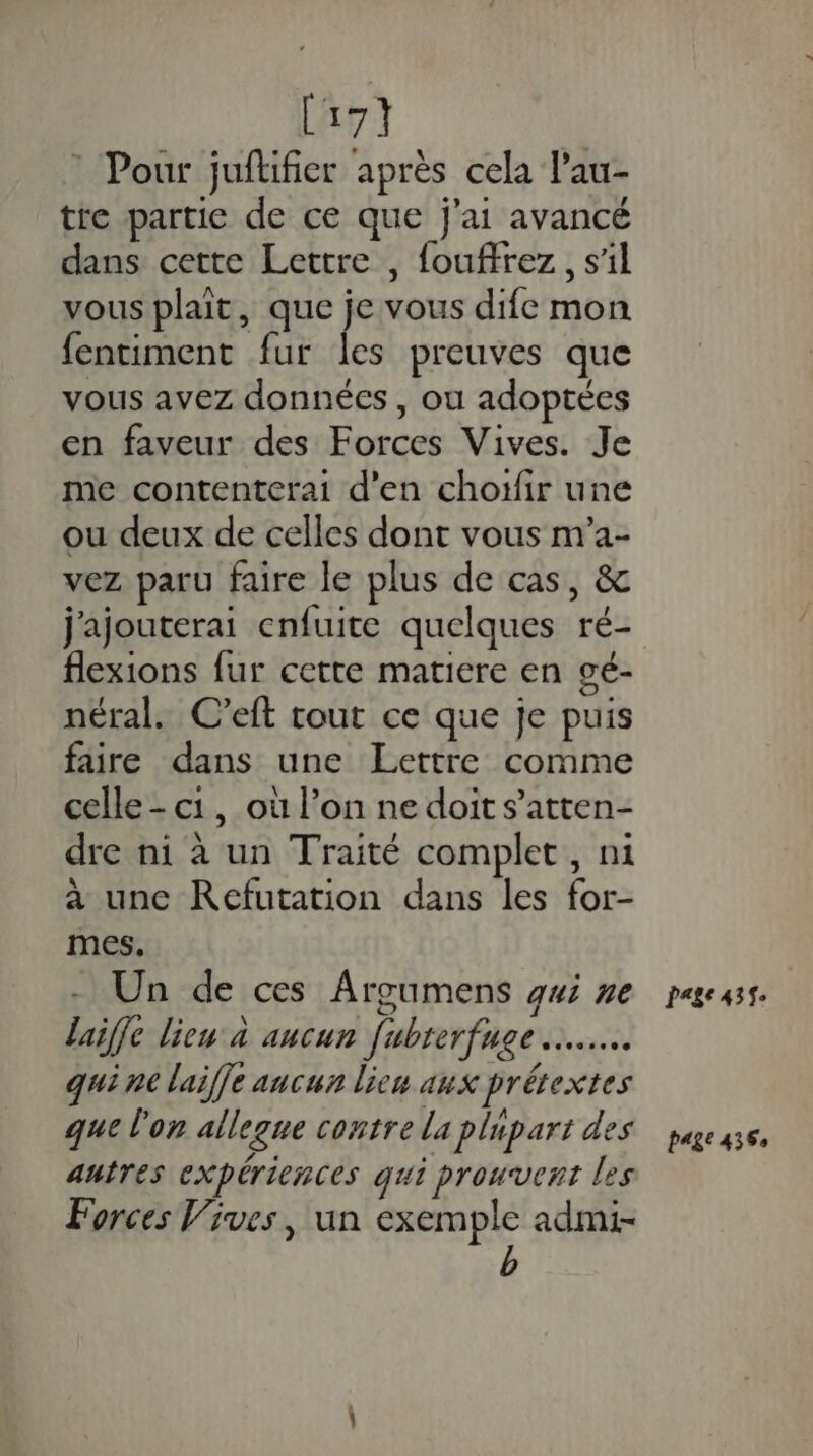 [17 * Pour juftifier après cela l’au- tre partie de ce que j'ai avancé dans cette Lettre , fouffrez , s'il vous plait, que F vous dife mon fentiment fur les preuves que vous avez données , ou adoptées en faveur des Forces Vives. Je me contenterai d'en choïfir une ou deux de celles dont vous m’a- vez paru faire le plus de cas, &amp; j'ajouterai enfuite quelques ré- flexions fur cette matiere en gé- néral. C’eft tout ce que je puis faire dans une Lettre comme celle - c1, où l’on ne doit s’atten- dre ni à un Traité complet, ni à une KRefutation dans les for- mes. Un de ces Argumens qui ne laiffe lieu à aucun fubrerfuge quine laiffe aucun lieu aux prétextes que l'on allegue contre la plupart des autres expériences qui prouvent les Forces Vives, un exemple admi- Page 435$