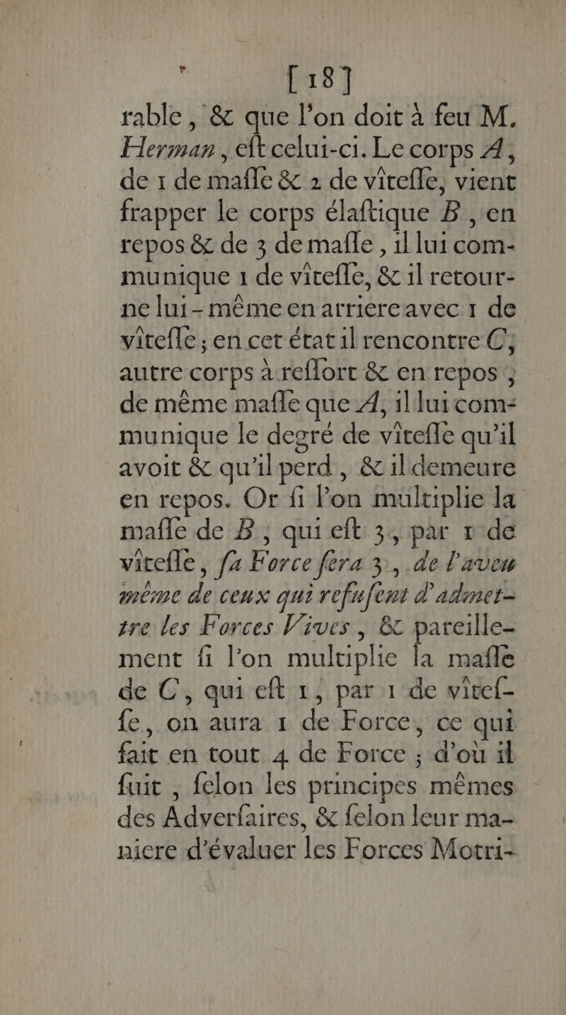 [18] rable, &amp; que l’on doit à feu M. Herman , ft celui-ci. Le corps À, de 1 de mañle &amp; 2 de virefle, vient frapper le corps élaftique B , en repos &amp; de 3 de mafle, il lui com- munique 1 de vicefle, &amp; 1l retour- ne lui-même en arriereavec 1 de viteflc ; en cet état il rencontre C,; autre corps à reflort &amp; en repos ; de même mafle que À, il lui com- munique le degré de vitefle qu’il avoit &amp; qu'ilperd, &amp; il demeure en repos. Or fi Pon multiplie la mafle de B, qui eft 3, par r'de vitefle, {x Force fera 3, .de l'aven méme de ceux qui refufent d'adinet- tre les Forces Vives, &amp; pareille- ment fi l’on multiplie A mafle à \ | e de C, qui eft 1, par 1 de vivel- fe, on aura 1 de Force, ce qui fait en tout 4 de Force ; d’où il fuit , felon les principes mêmes des Adverfaires, &amp; felon leur ma- nicre d'évaluer les Forces Motri-