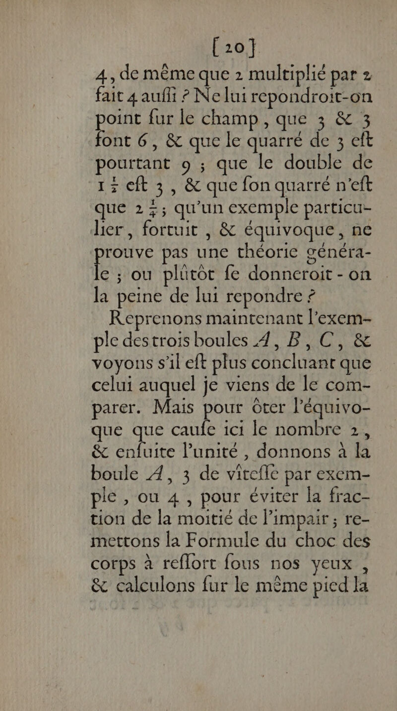 [1201 4, de même que 2 multiplié par z fait 4 aufli ? Ne lui repondroit-on point fur le champ, que 3 &amp; 3 font 6, &amp; que le quarré de 3 eft pourtant 9 ; que le double de 13 cft 3, &amp; que fon quarré n'eft que 2 +; qu'un exemple particu- lier, fortuit , &amp; équivoque, ne É pas une théorie généra- e ; ou plutot fe donneroit - on la peine de lui repondre ? Reprenons maintenant l’exem- ple destrois boules 4, B, C, &amp; voyons s’il eft plus concluant que celui auquel je viens de le com- parer. Mais pour Ôter l’équivo- que que caufe 1c1 le nombre 2, &amp; enfuite l'unité, donnons à la boule À, 3 de vitefle par exem- ple , ou 4 , pour éviter la frac- tion de la moitié de limpair ; re- mettons la Formule du choc des corps à reflort fous nos yeux , &amp; calculons fur le mème pied la