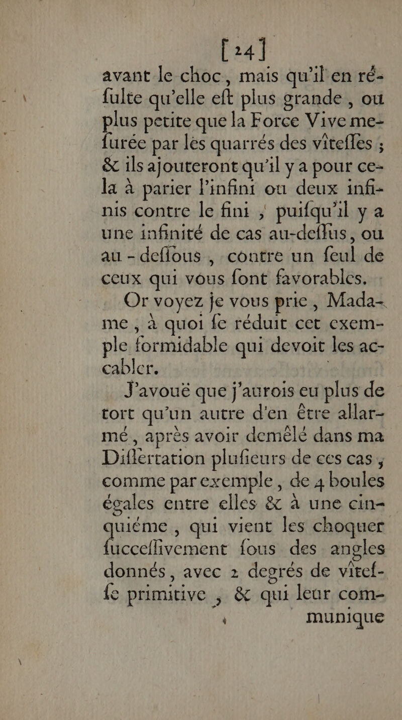 [24] avant le choc, mais qu'il'en ré- fulte qu’elle eft plus grande , où plus petite que la Force Vive me- furée par les quarrés des vitefles ; &amp; ils ajouteront qu'il y a pour ce- la à parier linfint ou deux infi- nis contre le fini ; puifqu'il y a une infinité de cas au-deflus, où au - deflous , contre un feul de ceux qui vous font favorables. Or voyez je vous prie, Mada- me , à quoi fe réduit cet exem- ple formidable qui devoit les ac- cabler. ( J'avoué que j'aurois eu plus de Cort qu'un autre d'en être allar- mé, après avoir demélé dans ma Diflertation plufieurs de ces cas, comme par exemple, de 4 boules égales entre elles &amp; à une cin- ant , qui vient les choquer uccellivement fous des angles donnés, avec 2 degrés de viref- fe primitive , &amp; qui leur com- munique