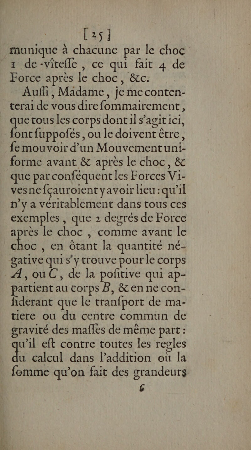 [25] munique à chacune par le choc 1 de-vitefle , ce qui fait 4 de Force après le choc, &amp;c. Aufli, Madame, je me conten- _terai de vous dire fommairement., que tous les corps dontil s’agitici, foncfuppofés, ou le doivent être, fe mouvoir d’un Mouvementuni- forme avant &amp; après le choc, &amp; que par conféquentles Forces Vi- vesne fçauroient yavoir lieu :qu'il n’y a véritablement dans tous ces exemples, que 2 degrés de Force après le choc |, comme avant le choc , en Otant la quantité né- -gative qui s’y trouve pour le corps _A,ouC, de la pofitive qui ap- partient au corps B, &amp; en ne con- fiderant que le tranfport de ma- ticre ou du centre commun de gravité des mafles de même part : qu'il eft contre toutes les regles du calcul dans lPaddition où la femme qu’on fait des grandeurs £
