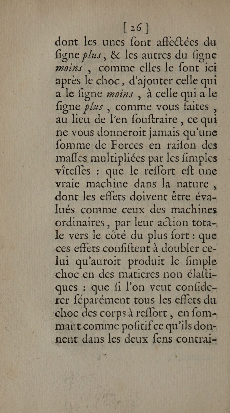 [26] dont les unes font affectées du figne plus, &amp; les autres du figne moirs , comme elles le font ici après le choc, d’ajouter celle qui a le figne woiss , à celle qui a le figne plus |, comme vous faites , au lieu de l'en fouftraire , ce qui ne vous donneroit jamais qu’une fomme de Forces en raifon des mafles multiphiées par les fimples vitefles : que le reflort eft une vraie machine dans la nature, dont les effets doivent être éva- lués comme ceux des machines ordinaires, par leur action tota- le vers le côté du plus fort : que ces effets confiftent à doubler ce- lui qu'auroit produit le fimple choc en des maticres non élaiti- ques : que fi l’on veut confide- rer féparément tous les effets du choc des corps à reflort , en fom- mant comme poftif ce qu’ils don- nent dans les deux fens contrai-