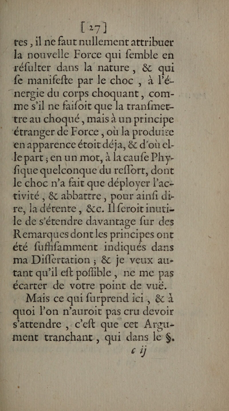 [27] tes , 1 ne faut nullement attribuer la nouvelle Force qui femble en réfulter dans la nature, &amp; qui fe manifefte par le choc , à l'é- “nergie du corps choquant, com- me s’il ne faifoit que la tranfmet- tre au choqué, mais à un principe ‘étranger de Force ; où la produise en apparence étoit déja, &amp; d’ouel- Je part ; en un mot, à la caufe Phy- fique quelconque du reflort, dont Je choc n’a fait que déployer Pac- tivité , &amp; abbattre, pour ainfi di- re, la détente, &amp;c. Il feroit inuti- le de s'étendre davantage fur des Remarques dontles principes ont été fufhfamment indiqués dans ma Diflertation ; &amp; je veux au- tant qu’il eft pofible , ne me pas écarter de votre point de vué. Mais ce qui furprend ici, &amp; à quoi Pon n’auroit pas cru devoir s'attendre , c’eft que cet Argu- ment tranchant, qui dans le $. HS.