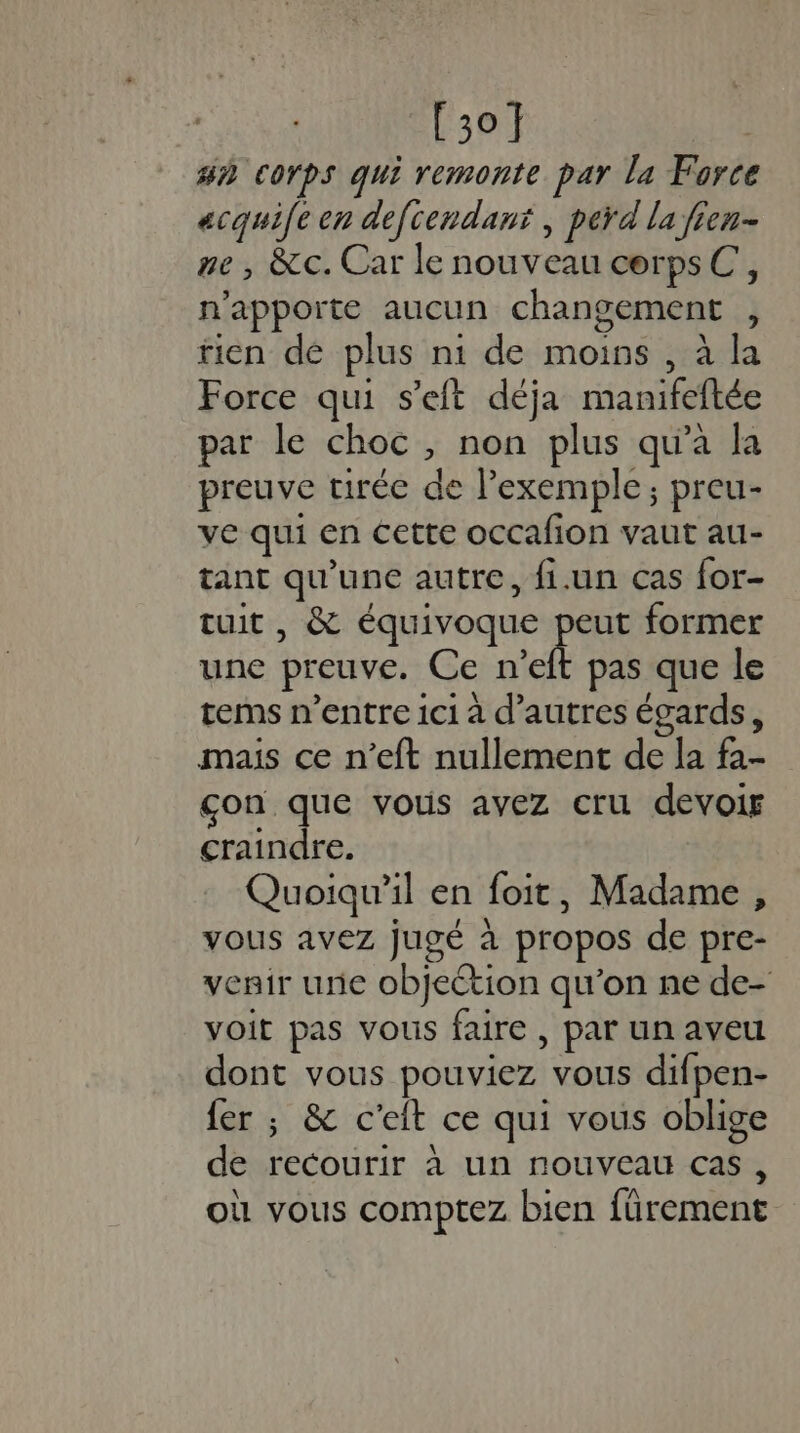 [3of | #3 corps qui remonte par la Force acqui(e en defcendant , perd la fien- ne , &amp;c. Car le nouveau cerpsC, n'apporte aucun changement , tien dé plus ni de moins , à la Force qui s’eft déja manifeftée par le choc, non plus qu'a la preuve tirée de l'exemple; preu- ve qui en cette occafion vaut au- tant qu'une autre, {i.un cas for- tuit , &amp; équivoque eus former une preuve. Ce n’eft pas que le tems n'entre ici à d’autres égards, mais ce n’eft nullement de la fa- çon que vous avez cru devoir craindre. Quoiqu'il en foit, Madame , vous avez jugé à propos de pre- venir une objection qu’on ne de- voit pas vous faire , par un aveu dont vous pouviez vous difpen- fer ; &amp; c’eit ce qui vous oblige de recourir à un nouveau cas, où vous comptez bien fürement