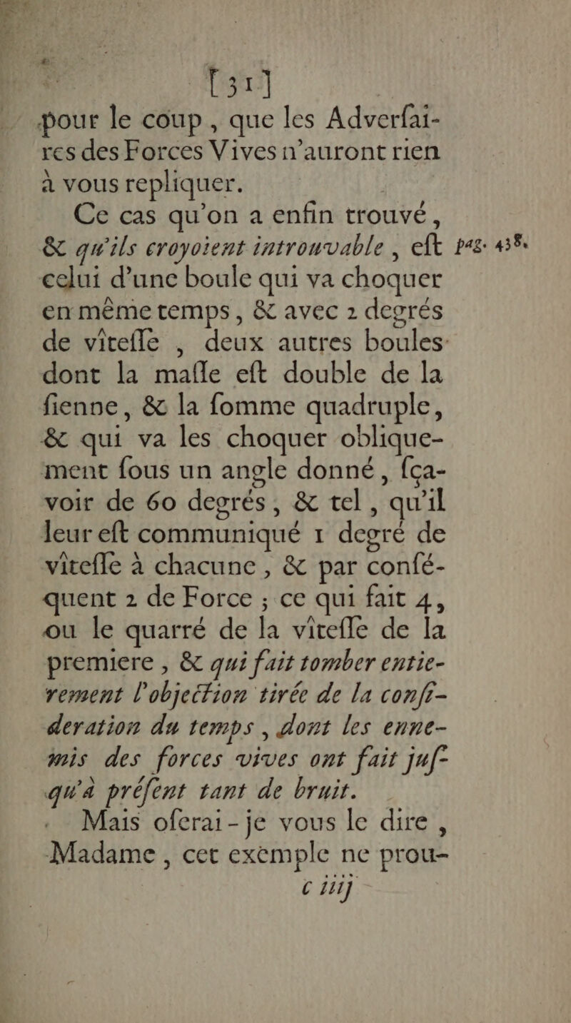 [31] pour le coup, que les Adverfai- res des Forces Vives n'auront rien à vous repliquer. Ce cas qu'on a enfin trouvé, celui d’une boule qui va choquer en mème temps, &amp; avec 2 degrés dont la mafle eft double de la fienne, &amp; la fomme quadruple, &amp; qui va les choquer oblique- ment fous un angle donné, fça- voir de 6o degrés, &amp; tel, qu'il leur eft communiqué 1 degré de vitefle à chacune , &amp; par confé- quent 2 de Force ; ce qui fait 4, ou le quarré de la vitefle de la premiere , &amp; qui fait tomber entie- rement l'objeifion tirée de la confr- deration du temps, dont les enne- mis des forces vives ont fait juf- qu'à préfent tant de bruit. Mais oferai- je vous le dire, Madame , cer exemple ne prou-