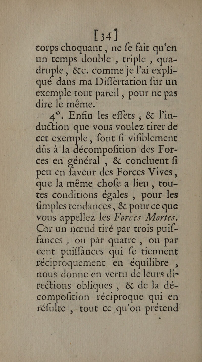 [34] corps choquant , ne fe fait qu'en un temps double , triple , qua- druple, &amp;c. comme je lai expli- qué dans ma Differtation fur un exemple tout pareil, pour ne pas dire le même. 4°. Enfin les effets ; &amp; l’in- duétion que vous voulez tirer de cet exemple, font fi vifiblement dûs à la décompofition des For- ces en général , &amp; concluent fi peu en faveur des Forces Vives, que la même chofe à lieu , tou- tes conditions égales , pour les fimples tendances, &amp; pour ce que vous appellez les Forces Mortes. Car un nœud tiré par trois puif- fances , ou par quatre, ou par cent puiflances qui fe tiennent réciproquement en équilibre , nous donne en vertu de leurs di- rections obliques , &amp; de la dé- compofition réciproque qui en réfulte , tout ce qu’on prétend