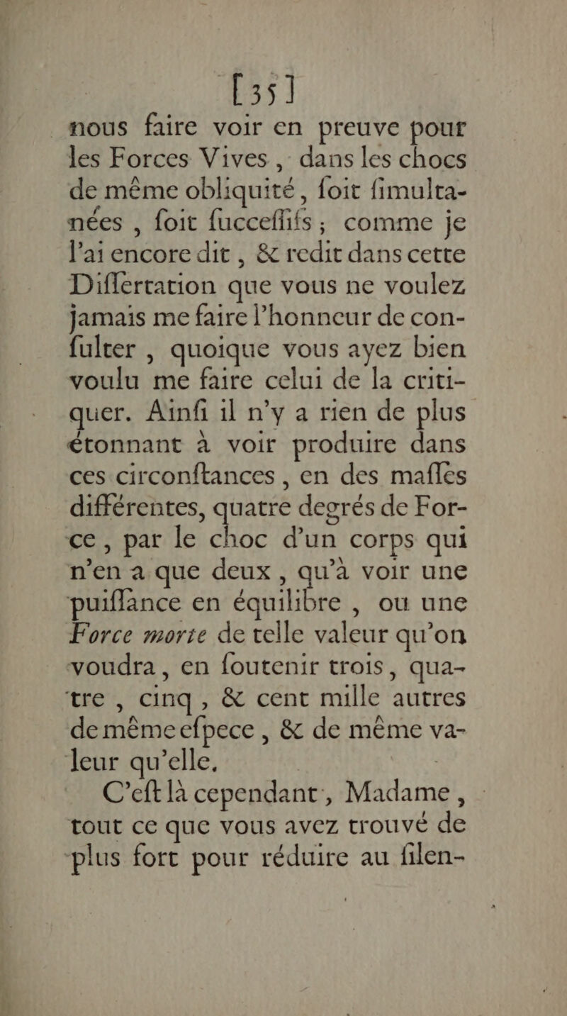 [35] nous faire voir en preuve pour les Forces Vives, dans les chocs de même obliquité , foit fimulta- nées , foit fucceflifs; comme je l'ai encore dit , &amp; redit dans cette Diflertation que vous ne voulez jamais me faire l'honneur de con- fulter |, quoique vous ayez bien voulu me faire celui de la criti- quer. Ainfi il n’y a rien de plus étonnant à voir produire dans ces circonftances , en des mafles différentes, quatre degrés de For- n’en a que deux , qu'a voir une puiflance en équilibre , ou une Force morte de velle valeur qu’on voudra, en foutenir trois, qua- de mêmeefpece , &amp; de même va- C’eft là cependant, Madame, tout ce que vous avez trouvé de