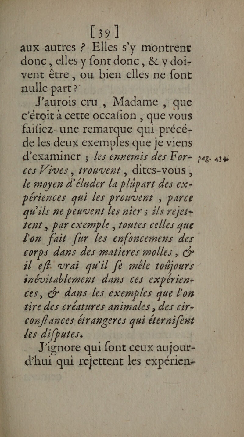 [39] aux autres ? Elles s’y montrent donc, elles y font donc, &amp; y doi- vent être, ou bien elles ne font nulle part ? J'aurois cru , Madame , que c'étoit à cette occafion , que vous fafiez- une remarque qui précé- de les deux exemples que je viens d'examiner ; les ennemis des For- ces Vives , trouvent, dites-vous, le moyen d'éluder la plupart des ex- périences qui les prouvent , parce qu'ils ne peuvent les nier ; ils rejet- tent, par exemple , toutes celles que l'on fait [ur les enfoncemens des corps dans des matieres molles, Œ il eff. vrai qu'il [e iméle toujours inévitablement dans ces expérien- ces, &amp; dans les exemples que l'on tire des créatures animales , des cir- conflances étrangeres qui éternifent les difputes. J'ignore qui font ceux aujour- d’hui qui rejettent les expérien- PAg- 43