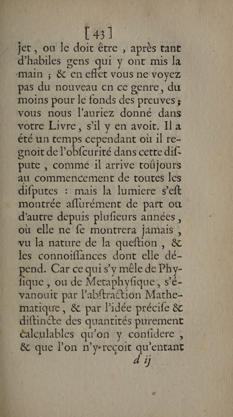 [431 jet, ou le doit être , après tant d'habiles gens qui y ont mis la Fa VOUS ne VOYEZ pas du nouveau en ce genre, du moins pour le fonds des preuves; vous nous l’auriez donné dans votre Livre, s’il y en avoit. Il a été un temps cependant où il re- gnoit de l’obfcurité dans certe dif- pute , commé 1l arrive toüjours au commencement de toutes les difputes : mais la lumiere s’eft montrée aflurément de patt où d'autre depuis plufieurs années, où elle ne fe montrera jamais, vu la nature de la queftion , &amp; les connoiflances dont elle dé- pend. Car ce qui s’y mêle de Phy- fique , ou de Metaphyfique, s’é- vanouit par l’abftraétion Mathe- matique, &amp; par l’idée précife &amp; diftinéte des quantités purement alculables qu’on y confidere , &amp; que lon n'y-recoit qu’entant di