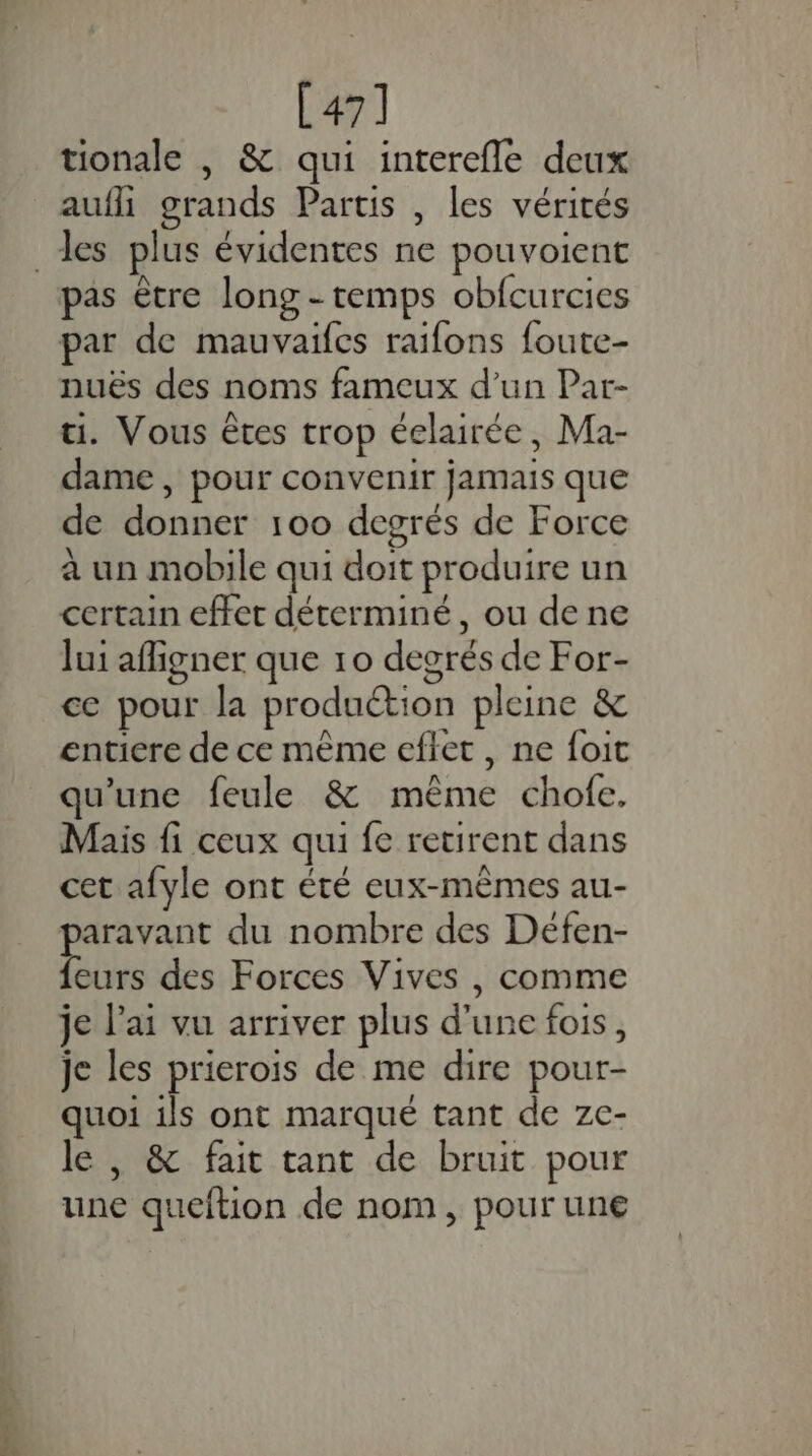 [47] tionale , &amp; qui interefle deux aufli grands Partis , les vérités des plus évidentes ne pouvoient pas être long - temps obfcurcies par de mauvaifes raifons foute- nuës des noms fameux d’un Par- ti. Vous êtes trop éelairée, Ma- dame, pour convenir jamais que de donner 100 degrés de Force à un mobile qui doit produire un certain effet déterminé, ou dene lui afigner que 10 degrés de For- ce pour la produétion pleine &amp; entiere de ce même eflet , ne foit qu’une feule &amp; même chofe. Mais fi ceux qui fe retirent dans cet afyle ont été eux-mêmes au- aravant du nombre des Défen- Lie des Forces Vives , comme je l'ai vu arriver plus d’une fois, je les prierois de me dire pour- quoi ils ont marqué tant de ze- le , &amp; fait tant de bruit pour une queftion de nom, pour une