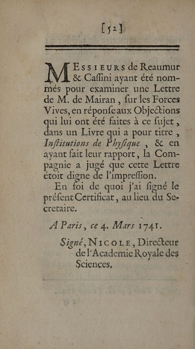 Fs2% EssrEeurs de Reaumur &amp; Caflini ayant été nom- més pour examiner une Lettre de M. de Mairan , fur les Forces Vives, en réponfeaux Objections ui lui ont été faites à ce fujet, Lu un Livre qui a pour titre, Taffitutions de Phyfique , &amp; en ayant fait leur rapport, la Com- pagnie a jugé que cette Lettre étoit digne de l’impreflion. En foi de quoi j'ai figné le préfent Certificat, au lieu du Se- cretaire, | À Paris, ce À. Mars IJAT. Signé, NicoLe, Directeur de l'Academie Royale des Sciences.