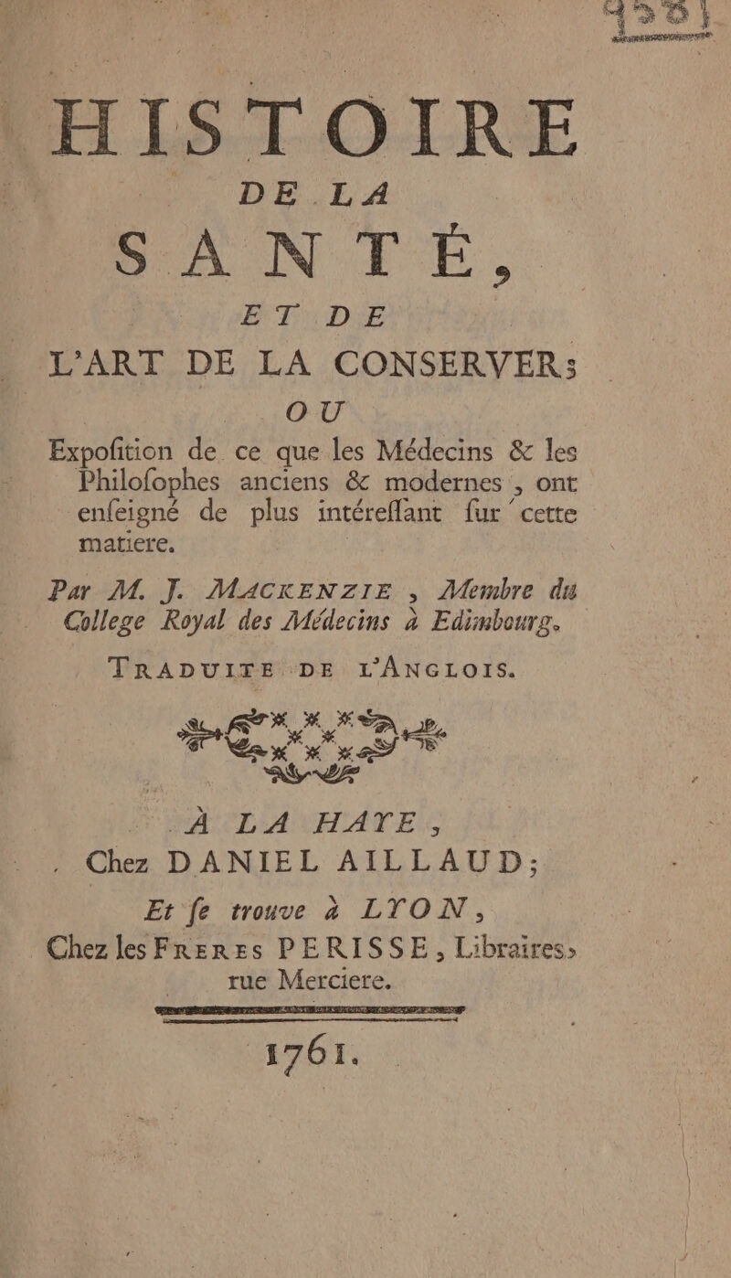 KS HISTOIRE | DE .L A | | PANTÉ, ET DE | L'ART DE LA CONSERVER: OU Expofition de ce que les Médecins &amp; les Philofophes anciens &amp; modernes , ont enfeigné de plus intéreflant fur ‘cette matiere. Par M. J. MACKENZIE , Membre du College Royal des Médecins à Edimbourg. TRADUITE DE L’'ANGLOIS. ED te | AL A TILA UAATES Chez DANIEL AILLAUD; Et fe trouve à LTON, Chez les FrRerRes PERISSE, Libraires: rue Merciere. 7671.