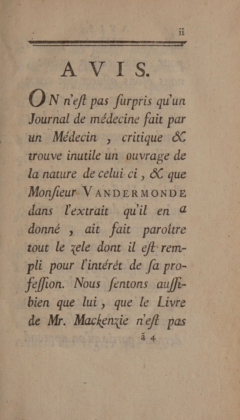 je th 4 AT ON n'eft pas furpris qu'un Journal de médecine fait par un Médecin , critique &amp;C trouve inutile un ouvrage de la nature de celui-ci, &amp;C que Monjfieur. V ANDERMONDE dans l'extrait qu'il en &amp; donné , ait fait parottre tout le zele dont il eftrem- pli pour l'intérét de fa pro- _feffion. Nous fentons aufft- bien que lui, que le Livre de Mr. Mackenzie n'eft pas 4 4