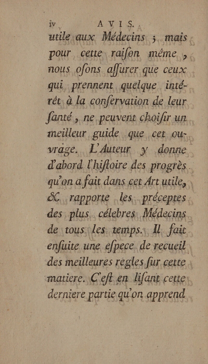 utile: aux Médecins 3. mais : pour cette: ‘raifon même. _ nous ofons afurer que ceux qui, prennent, quelque inté-. rét à la confervation de leur fanté, ne. peuvent choifir un imneilleur guide que cet ous. vrage.. L'Auteur y donne. d'abord l'hifloire des progrès … qu'on à fait dans cet Artutile, ëC. rapporte . les. préceptes : des plus. célebres, Médecins. de tous. les. temps.\, Al fait des meilleures regles. fur cette : “matiere. \C'eft.en lifant cette: derniere partie qu'on apprend.