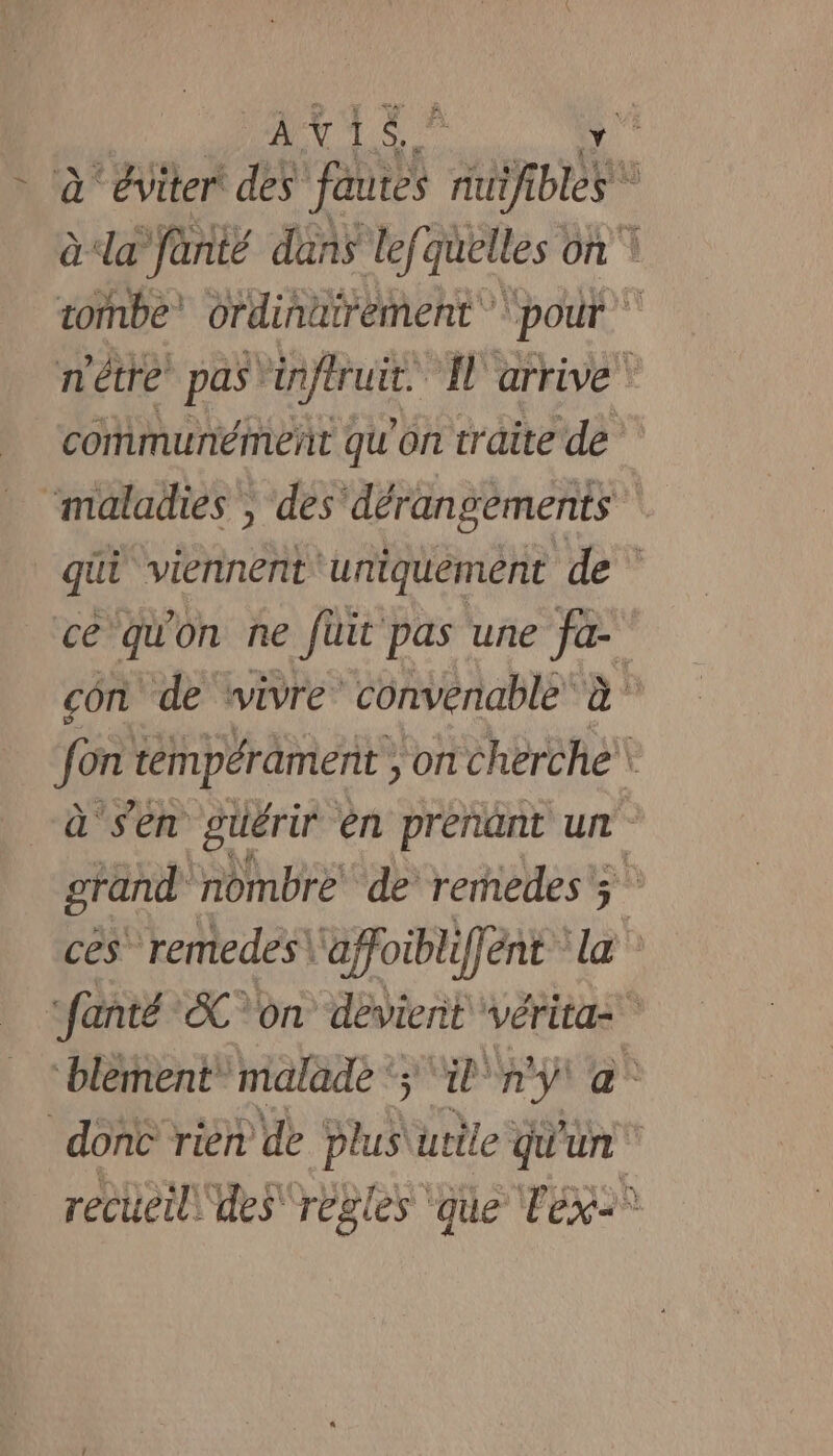 AVIS Y - à éviter des ni nou  à la fanté dans lef. quelles on \ tombe’ ordinatrément ‘pour n'étre pas” enjeu N'arrive” communément qu'on traite de ‘maladies , des‘dérangements qui viennent ‘uniquement de ce qu On ne fuit pas une fa- con de wivre convenable je hu fon témpérament , on Cherche à Sn guérir en prenant un grand nombre de remedes 3 ces remedes\ affoiblffent la “fanté SC on devient vérita= blement” malade ‘; La ny a. dont rien de SH utile qu'un recueil\ des règles que Tex