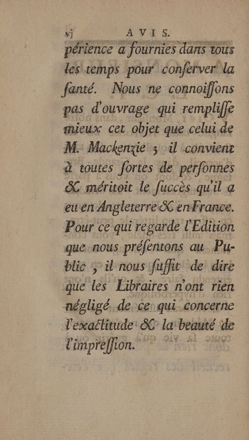 périence a fournies dans tous les temps pour conferver’ la fanté. Nous ne connoiffons pas d ouvrage qui rempliffe shieux cet objet que celui de M. Mackenzie ; :ü convient à toutes fortes de perfonnes SC méritoit le fuccès qu'il &amp; euen Angleterre &amp; enfrance. Pour ce qui regarde l ‘Edition que nous préfentons au Pu- blic y il nous fuffit de dire que les Libraires n'ont rien négligé. de ce: qui concerne Tartes &amp; la beinté de l'impréffion. t