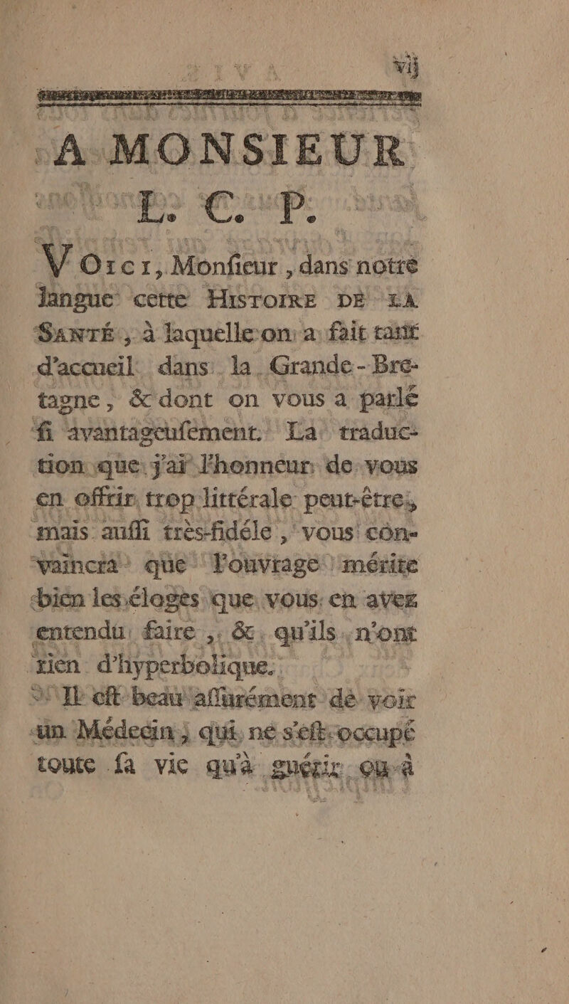 A MONSIEUR da a Y: Or. c1, De pre notre langue cette HisToIRE DE 1A SANTÉ, à laquelle on: a: fait tai d'accueil. dans la. Grande-Bre- tagnc, &amp; dont on vous a parlé fi LAPS La. traduc: tion que: j'ai l'honneur de-vous en offrir trop littérale peut-être, mais auf très-fidéle , vous côn- vaincia que lonvragé mérite bien les éloges que vous: en avez entendu, faire ,. &amp;. qu'ils : mon ‘rien d’ hyperbolique. fur] SIL cft beau aflurément dé VOir ‘un Médedin ; qui, ne s'eft-occupé toute fa vie qua guérir où