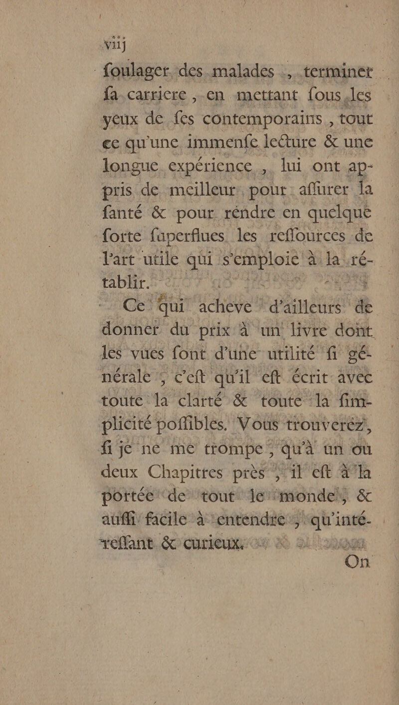 V:1) foulager. des.malades terminer fa-carricre , en mettant fous.les yeux de fes contemporains, tout ee qu'une. immenfe lecture &amp; une longue expérience , lui ont ap- pris de meilleur: pour aflurer la fanté &amp; pour réndre en quelque forte faperflues. les reflources de l'art utile qui. s'emploie à à R : té- tablir. fl : ARTS Ce’ Qui acheve * d’ aleurs de donner du prix à un livre dont les vués font d’une utilité fi gé- nérale ; c'eft qu'il et écrit avec toute la clarté &amp; toute la fim- plicité poflibles. Vous trouverez, fijé né mé trompe ; qu'à un où deux Chapitres près 3 il eft Aa portée de ‘tout le monde, &amp; auf: facile à ‘entendre, qu'inté- RnB Curie © Lo On