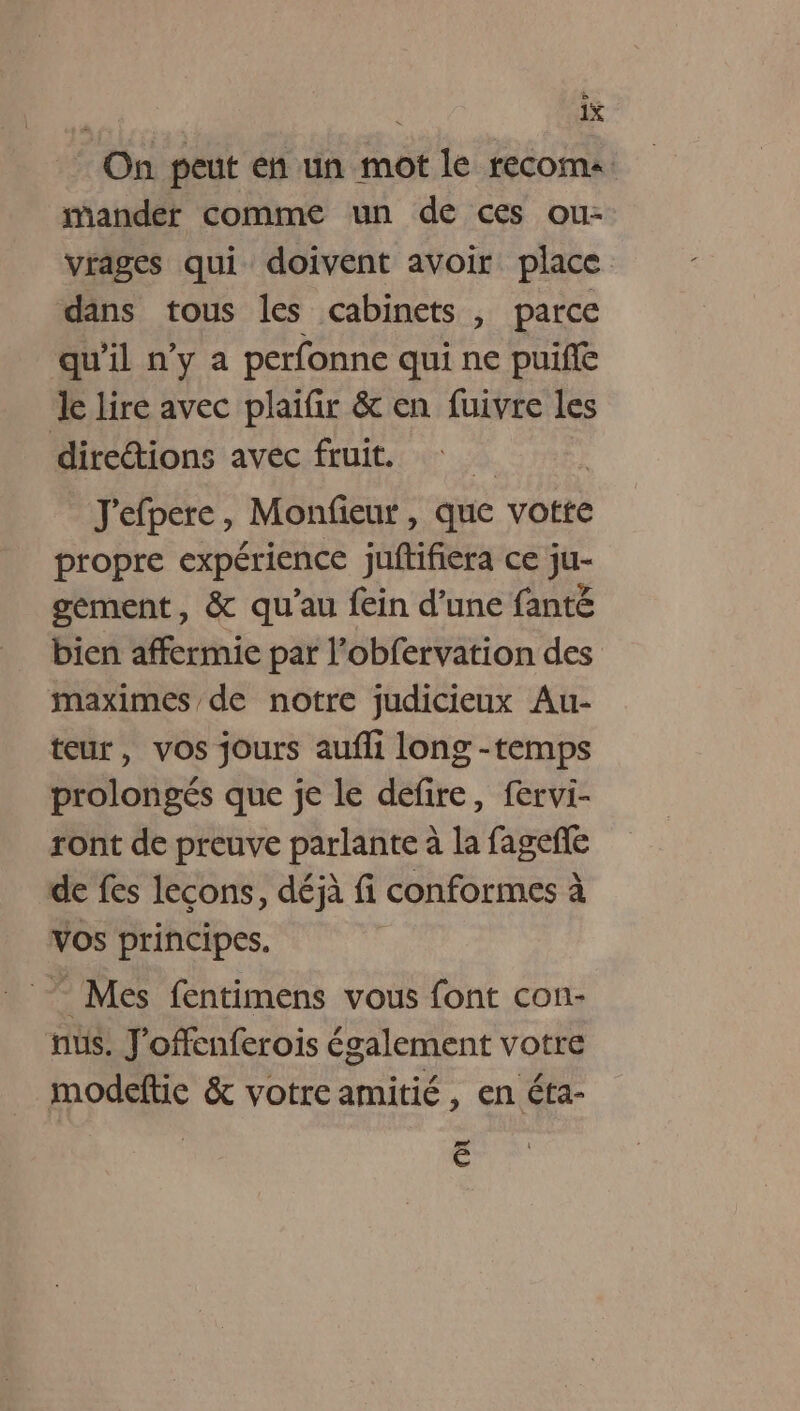 On peut en un mot le recoma mander comme un de ces ou- vrages qui doivent avoir place dans tous les cabinets , parce qu'il n’y a perfonne qui ne puiffé le lire avec plaifir &amp; en fuivre les diretions avec fruit. ä | J'efpere, Monfieur, que votre propre expérience juftifiera ce ju- sement, &amp; qu’au fein d’une fanté bien affermie par l’obfervation des maximes de notre judicieux Au- teur, vos jours aufli long -temps prolongés que je le defire, fervi- ront de preuve parlante à la fagefñe de fes lecons, déjà fi conformes à Vos principes. ” Mes fentimens vous font con- nus. J'offenferois également votre modeftic &amp; votre amitié, en éta- Ë