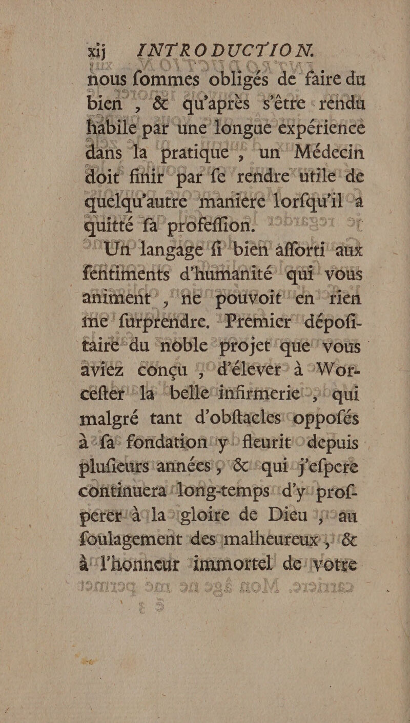 nous fommes obligés de faire du bien , &amp; qu'après s'être rendu habile par une longue expérience dans la pratique , un Médecin doit finir par fe rendre‘ utile: de quelqu” autre maniere lorfqu’ dl L quitté fa profeffion. L'énhe Un langage fr bien afforti aux féntiments d'humanité quE vous animent, ne poivVoit en rien ine furprendre, Prémier dépofi- tairé du noble projet que vous aviéz conçu ,' d'élever: à Wor- ceftér la “belle infirmerie qui malgré tant d’obftacles oppofés à : fat fondation. 18 fleurit © depuis plufieurs années êc qui j'efpere continuera long-temps: d'y: prof pérétiàala gloire de Dieu au foulagement des malheureux ;1r8 à l'honneur ‘immortel de votre