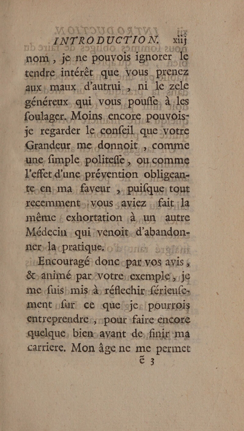 ra W INTRODUCTION, x non , je ne pouvois ignorer Le tendre intérêt que. vous. prenez aux! maux d'autrui, ni le zele généreux. qui VOUS. pouf. À. les foulager. Moins. encore pouvois- je regarder le. confeil que votre - Grandeur. me donnoit ). COMME une. fimple politefte , ou.commeg l'effet d’une prévention obligean- teen ma faveur ,. puifque: tout recemment. ; VOUS - aviez «fait, ;1a même ; exhortation ;à un autre Médecin , qui, venoit, d'abandon- nér;la-pratique, aTAYE Æncouragé donc-par.vos avis ; 8. animé par ‘Votre::exemple , je me fuis: mis à réflechir érien£e» ment fur. ce que je: pourrois entreprendre:, pour faire encore quelque, bien: avant de:finir ma carriere, Mon âge ne me permet