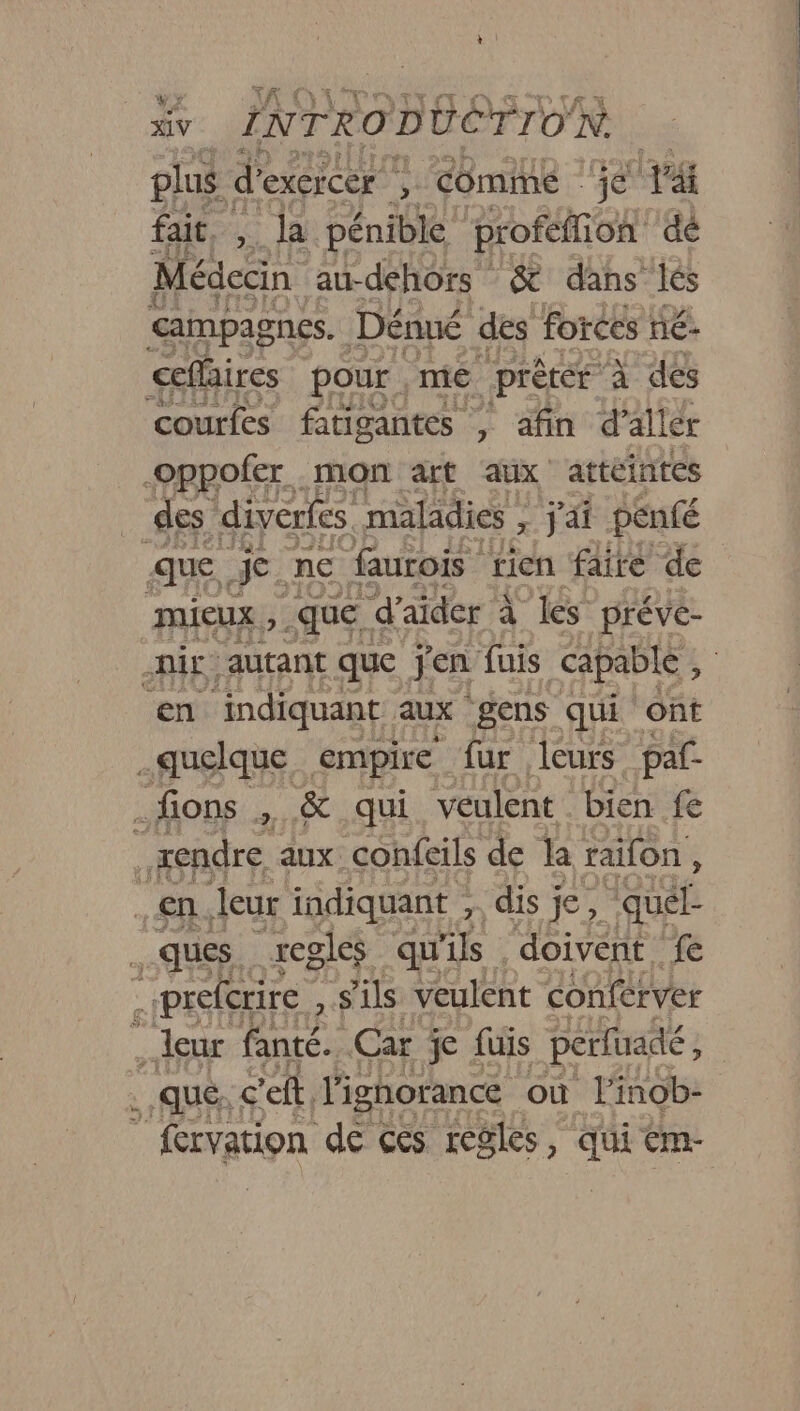 plus | d' exercer , COMME je p&amp; fait, , là pénible proféffion dé Médecin au-dehors &amp; dans lés campagnes. Dénué des forces né: ceflaires pour ,me prètér à dés courfes fatigantes 7 afin d'allér -oppofer mon art aux attéintes des diverfes maladies DAS penfé mieux que d aider à. Les préve- ir autant que jen fuis capable , en: indiquant. aux gens qui ont quelque empire fur leurs paf .fions , &amp; qui veulent bien fe je rendre aux: confeils de la raifon , en. leur indiquant , dis je, dora ques regles qu ls doivent fe prefcrire ; s'ils veulent Conférver ; leur fanté. Car je fuis perfuadé, . .qué; c'eft, l'ignorance où l'inob- _ frvation de ces regles, Gi tm-