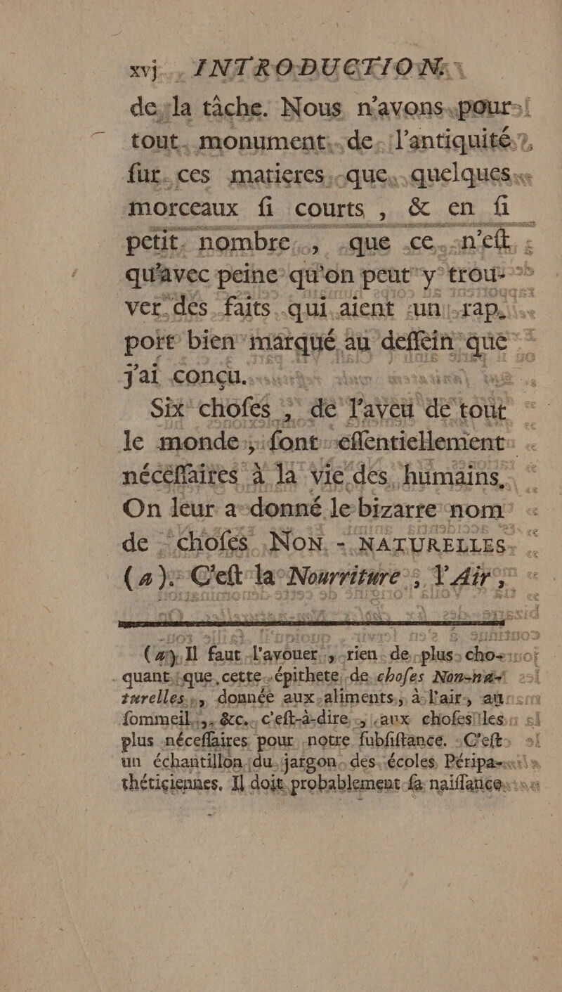 doll tâche. Nous n'avons. pour! tout. monument... de. l’antiquité:?, fur. ces matieres. que, quelques morceaux fi courts , &amp; en fi petit. nombre, .que <e.:n ef: qu'avec peine qu'on peut y trou ver. dés. faits. qui. aient UNI-TAP. port bien marqué au deflèin ru Ê j'ai concu... . 4 Six” choféé ; &amp; Laye es tout le monde; dant” -eflentiellement. nécèflaires à la vie. ‘dés. MU ES On leur a-donné le bizarre nom de chofes Non. - NATURELLES. Ce} C'eft la: Nourriture: AT AN EN - quant:fque, cette. épithete, de chofes Non-ha< turelles. ho donnée aux-aliments., à: l'air. au: fommeil,!,. &amp;c.. c'eft-à-dire aux chofes! Iles. plus néceflaires pour notre fubfiftance. -C'eft. un échantillon jdu. jargon. des. écoles, Péripanx: thétiçiennes, Il doit. probablement fa naiflance.: